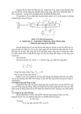 1
Nguyên tắc đo nhiệt độ bằng hỏa kế quang học là so sánh cường độ ánh sáng
của vật cần đo với độ sáng của một đèn mãu trong cùng một bước sóng nhất định và
theo cùng một hướng. Khi sáng bằng nhau thì đnhiệt độ bằng nhau
Trong hình (1.33) ta nhận thấy dự phụ thuộc giữa I và ; do đó người ta thường
cố định bước sóng ở 0.65m.
Hình 3.14 Hỏa kế quang học
1) Nguồn bức xạ 2)vật kính 3) Kính lực 4&6) Thành ngăn
7, kính lọc ánh sáng đỏ 8, thị kính
Khi đó hướng hỏa kế vào vật cần đo ánh sáng từ vật bức xạ cần đo nhiệt độ (1)
qua vật kính (2), kính lọc (3), và các vách ngăn (4), (6), kính lọc ánh sánh đỏ (7) tới
thị kính (8) và mắt. Bật công tắc K để cấp điện nung nóng dây tóc bóng đèn mẫu
(5), điều chỉnh biến trở Rb để độ sáng của dây tóc bóng đèn trùng với độ sáng của
vật cần đo.
Sai số khi đo:
Sai số do độ đen của vật đo ε < 1. Khi đó Tđo xác định bởi công thức:

 1
ln
1
2
0
C
Td

Công thức hiệu chỉnh: Tđo = Tđọc + ΔT
Giá trị của ΔT cho theo đồ thị.
Ngoài ra sai số của phép đo còn do ảnh hưởng của khoảng cách đo, tuy nhiên
sai số này thường nhỏ. Khi môi trường có bụi làm bẩn ống kính, kết quả đo cũng bị
ảnh hưởng
3.5 Nhiệt kế áp suất lỏng và khí.
Nguyên lý làm việc của áp kế nhiệt dựa trên sự phụ thuộc của áp suất làm việc
của chất lỏng trong hệ thống nhiệt vào nhiệt độ.Tùy theo trạng thái làm việc của chất
lỏng trong hệ thống nhiệt mà áp kế nhiệt chia thành loại khí, lỏng hay các chất ngưng
tụ.
3.5.1Nhiệt kế áp suất chất khí
Để đo nhiệt độ từ -1500
C đến 6000
C chất khí được dùng là Heeli và Nito.
Nguyên lý làm việc của nhiệt kế dựa trên cơ sở định luật Gay-luxac:
Pt=P0(1+t)
Trong đó
Pt, P0: áp suất của khí ở 00
C và ở t0
C
1 2
3
4
5
6 7 8
mA
Rb
K
 