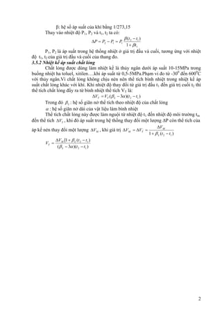2
: hệ số áp suất của khí bằng 1/273,15
Thay vào nhiệt độ P1, P2 và t1, t2 ta có:
1
1
2
1
1
2
1
)
(
t
t
t
P
P
P
P








P1, P2 là áp suất trong hệ thống nhiệt ở giá trị đầu và cuối, tương ứng với nhiệt
độ t1, t2 của giá trị đầu và cuối của thang đo.
3.5.2 Nhiệt kế áp suất chất lỏng
Chất lỏng được dùng làm nhiệt kế là thủy ngân dưới áp suất 10-15MPa trong
buồng nhiệt ha toluel, xitilen….khi áp suất từ 0,5-5MPa.Phạm vi đo từ -300
đến 6000
C
với thủy ngân.Vì chất lỏng không chịu nén nên thể tích bình nhiệt trong nhiệt kế áp
suất chất lỏng khác với khí. Khi nhiệt độ thay đổi từ giá trị đầu t1 đến giá trị cuối t2 thì
thể tích chất lỏng đẩy ra từ bình nhiệt thể tích VT là:
)
)(
3
( 1
2 t
t
V
V L
T
T 


 

Trong đó L
 : hệ số giãn nở thể tích theo nhiệt độ của chất lỏng
 : hệ số giãn nở dài của vật liệu làm bình nhiệt
Thể tích chất lỏng này được làm nguội từ nhiệt độ t1 đến nhiệt độ môi trường tm
đến thể tích T
V
 , khi đó áp suất trong hệ thống thay đổi một lượng P còn thể tích của
áp kế nén thay đổi một lượng M
V
 , khi giá trị
)
(
1 1
2
,
t
t
V
V
V
L
M
T
M








)
)(
3
(
)
(
1
[
1
2
1
2
t
t
t
t
V
V
L
L
M
T









 