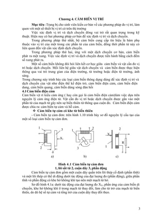 3
Chương 4. c¶m biÕn vÞ trÝ
Mục tiêu :Trang bị cho sinh viên kiến cơ bản về các phương pháp đo vị trí, làm
quen với một số thiết bị vị trí có trên thị trường
Việc xác định vị trí và dịch chuyển đóng vai trò rất quan trọng trong kỹ
thuật. Hiện nay có hai phương pháp cơ bản để xác định vị trí và dịch chuyển.
Trong phương pháp thứ nhất, bộ cảm biến cung cấp tín hiệu là hàm phụ
thuộc vào vị trí của một trong các phần tử của cảm biến, đồng thời phần tử này có
liên quan đến vật cần xác định dịch chuyển.
Trong phương pháp thứ hai, ứng với một dịch chuyển cơ bản, cảm biến
phát ra một xung. Việc xác định vị trí và dịch chuyển được tiến hành bằng cách đếm
số xung phát ra.
Một số cảm biến không đòi hỏi liên kết cơ học giữa cảm biến và vật cần đo vị
trí hoặc dịch chuyển. Mối liên hệ giữa vật dịch chuyển và cảm biến được thực hiện
thông qua vai trò trung gian của điện trường, từ trường hoặc điện từ trường, ánh
sáng.
Trong chương này trình bày các loại cảm biến thông dụng dùng để xác định vị trí và
dịch chuyển của vật như điện thế kế điện trở, cảm biến điện cảm, cảm biến điện
dung, cảm biến quang, cảm biến dùng sóng đàn hồi
4.1Cảm biến điện cảm
Cảm biến vịt rí kiểu cảm ứng ( hay còn gọi là cảm biến điện cảm)làm việc dựa trên
nguyên lý cảm ứng điện từ. Vật cần đo vị trí hoặc dịch chuyển được gắn vào một
phần tử của mạch từ gây nên sự biến thiên từ thông qua cuộn đo. Cảm biến điện cảm
được chia ra: cảm biến tự cảm và hỗ cảm.
 Cảm biến tự cảm có khe từ biến thiên
- Cảm biến tự cảm đơn: trên hình 1.10 trình bày sơ đồ nguyên lý cấu tạo của
một số loại cảm biến tự cảm đơn.
1
3 1
2 2
XV
R
2 3
1
δ
a) b) c)
Hình 4.1 Cảm biến tự cảm đơn
1, lõi sắt từ 2, cuộn dây 3, phần động
Cảm biến tự cảm đơn gồm một cuộn dây quấn trên lõi thép cố định (phần tĩnh)
và một lõi thép có thể di động dưới tác động của đại lượng đo (phần động), giữa phần
tĩnh và phần động có khe hở không khí tạo nên một mạch từ hở.
Sơ đồ hình 4.1a: dưới tác động của đại lượng đo XV, phần ứng của cảm biến di
chuyển, khe hở không khí δ trong mạch từ thay đổi, làm cho từ trở của mạch từ biến
thiên, do đó hệ số tự cảm và tổng trở của cuộn dây thay đổi theo.
Xv
 