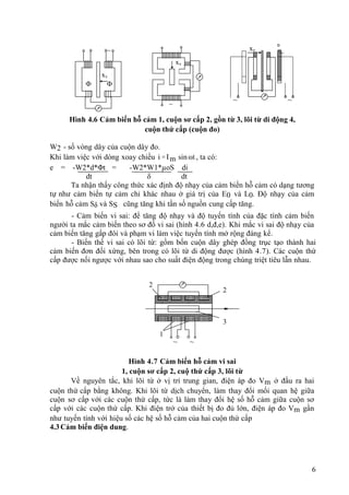 6
~
~ ~
Hình 4.6 Cảm biến hỗ cảm 1, cuộn sơ cấp 2, gồn từ 3, lõi từ di động 4,
cuộn thứ cấp (cuộn đo)
W2 - số vòng dây của cuộn dây đo.
Khi làm việc với dòng xoay chiều i = Im sinωt , ta có:
e = -W2*d*Φt = -W2*W1*µoS di
dt δ dt
Ta nhận thấy công thức xác định độ nhạy của cảm biến hỗ cảm có dạng tương
tự như cảm biến tự cảm chỉ khác nhau ở giá trị của E0 và L0. Độ nhạy của cảm
biến hỗ cảm Sδ và SS cũng tăng khi tần số nguồn cung cấp tăng.
- Cảm biến vi sai: để tăng độ nhạy và độ tuyến tính của đặc tính cảm biến
người ta mắc cảm biến theo sơ đồ vi sai (hình 4.6 d,đ,e). Khi mắc vi sai độ nhạy của
cảm biến tăng gấp đôi và phạm vi làm việc tuyến tính mở rộng đáng kể.
- Biến thế vi sai có lõi từ: gồm bốn cuộn dây ghép đồng trục tạo thành hai
cảm biến đơn đối xứng, bên trong có lõi từ di động được (hình 4.7). Các cuộn thứ
cấp được nối ngược với nhau sao cho suất điện động trong chúng triệt tiêu lẫn nhau.
~ ~
Hình 4.7 Cảm biến hỗ cảm vi sai
1, cuộn sơ cấp 2, cuộ thứ cấp 3, lõi từ
Về nguyên tắc, khi lõi từ ở vị trí trung gian, điện áp đo Vm ở đầu ra hai
cuộn thứ cấp bằng không. Khi lõi từ dịch chuyển, làm thay đổi mối quan hệ giữa
cuộn sơ cấp với các cuộn thứ cấp, tức là làm thay đổi hệ số hỗ cảm giữa cuộn sơ
cấp với các cuộn thứ cấp. Khi điện trở của thiết bị đo đủ lớn, điện áp đo Vm gần
như tuyến tính với hiệu số các hệ số hỗ cảm của hai cuộn thứ cấp
4.3Cảm biến điện dung.
~
xv

1

2
xv
xv
~
1
2
2
3
 