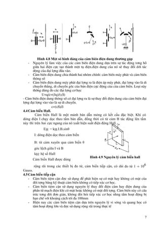 7
Hình 4.8 Mét sè hình d¸ng cña c¶m biÕn ®iÖn dung thưêng gÆp
- Nguyªn lý lµm viÖc cña c¸c c¶m biÕn ®iÖn dung dùa trªn sù t¸c ®éng t¬ng hç
gi÷a hai ®iÖn cùc t¹o thµnh mét tô ®iÖn.®iÖn dung cña nã sÏ thay ®æi díi t¸c
®éng cña ®¹i lîng ®Çu vµo.
- C¶m biÕn ®iÖn dung chia thµnh hai nhãm chÝnh: c¶m biÕn m¸y ph¸t vµ c¶m biÕn
th«ng sè
- C¶m biÕn ®iÖn dung m¸y ph¸t ®¹i lîng ra lµ ®iÖn ¸p m¸y ph¸t, ®¹i lîng vµo lµ di
chuyÓn th¼ng, di chuyÓn gãc cña b¶n ®iÖn cùc ®éng cña cña c¶m biÕn. Lo¹i nµy
thêng dïng ®o c¸c ®¹i lîng c¬ häc
U=q/c=(q)/(S)
- C¶m biÕn ®iÖn dung th«ng sè cã ®¹i lîng ra lµ sù thay ®æi ®iÖn dung cña c¶m biÕn ®¹i
lîng ®¹i lîng vµo vµo lµ sù di chuyÓn.
c=(S)/
4.4Cảm biến Hall.
Cảm biến Hall là một mảnh bán dẫn mỏng có kết cấu đặc biệt. Khi có
dòng điện I chạy dọc theo tấm bán dẫn, đồng thời có từ cảm B tác động lên tấm
này thì trên hai cực ngang của nó xuất hiện suất điện động Hall.
EH = kH.I.B.sin
I: dòng điện dọc theo cảm biến
B: từ cảm xuyên qua cảm biến 
góc lệch giữa I và B
kH: hệ số Hall
Cảm biến Hall được dùng
rộng rãi trong các thiết bị đo từ, cảm biến tiếp cận, có dải đo từ 1 106
Gauss.
4.5Cảm biến tiếp cận
- C¶m biÕn tiÖm cËn ®îc sö dông ®Ó ph¸t hiÖn sù cã mÆt hay kh«ng cã mÆt cña
®èi tîng b»ng kü thuËt c¶m biÕn kh«ng cã tiÕp xóc c¬ häc.
- C¶m biÕn tiÖm cËn sö dông nguyªn lý thay ®æi ®iÖn c¶m hay ®iÖn dung cña
phÇn tö m¹ch ®iÖn khi cã mÆt hoÆc kh«ng cã mÆt ®èi tîng. C¶m biÕn nµy cã cÊu
tróc t¬ng ®èi ®¬n gi¶n, kh«ng ®ßi hái tiÕp xóc c¬ häc nhng tÇm ho¹t ®éng bÞ
h¹n chÕ víi kho¶ng c¸ch tèi ®a 100mm
- HiÖn nay c¸c c¶m biÕn tiÖm cËn dùa trªn nguyªn lý vi sãng vµ quang häc cã
tÇm ho¹t ®éng lín vµ ®îc sö dông réng r·i trong thùc tÕ
Hình 4.9 Nguyên lý cảm biến hall
 