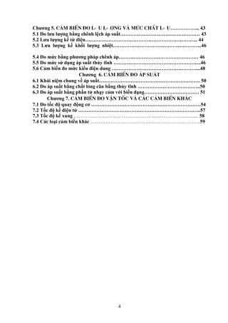 4
Chương 5. c¶m biÕn ®o l-u l-îng vµ møc chÊt l-u……………... 43
5.1 Đo lưu lượng bằng chênh lệch áp suất………………………………………… 43
5.2 Lưu lượng kế từ điện………………………………………………………….. 44
5.3 Lưu lượng kế khối lượng nhiệt……………………………………………...46
5.4 Đo mức bằng phương pháp chênh áp………………………………………… 46
5.5 Đo mức sử dụng áp suất thủy tĩnh ……………………………………………..46
5.6 Cảm biến đo mức kiểu điện dung ……………………………………………...48
Chương 6. c¶m biÕn ®o ¸p suẤT
6.1 Khái niệm chung về áp suất……………………………………………………. 50
6.2 Đo áp suất bằng chất lỏng cân bằng thủy tĩnh ………………………………..50
6.3 Đo áp suất bằng phần tử nhạy cảm với biến dạng…………………………… 51
Chương 7. c¶m biÕn ®o vËn tèc vµ c¸c c¶m biÕn kh¸c
7.1 Đo tốc độ quay động cơ …………………………………………………………54
7.2 Tốc độ kế điện từ ………………………………………………………………..57
7.3 Tốc độ kế xung …………………………………………………………............ 58
7.4 Các loại cảm biến khác …………………………………………………………59
 