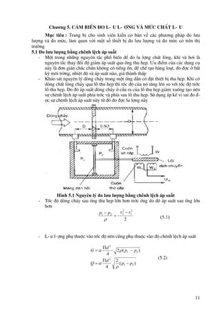 11
Chương 5. c¶m biÕn ®o l-u l-îng vµ møc chÊt l-u
Mục tiêu : Trang bị cho sinh viên kiến cơ bản về các phương pháp đo lưu
lượng và đo mức, làm quen với một số thiết bị đo lưu lượng và đo mức có trên thị
trường
5.1 Đo lưu lượng bằng chênh lệch áp suất
- Mét trong nh÷ng nguyªn t¾c phæ biÕn ®Ó ®o lu lîng chÊt láng, khÝ vµ h¬i lµ
nguyªn t¾c thay ®æi ®é gi¶m ¸p suÊt qua èng thu hÑp. ¦u ®iÓm cña c¸c dông cô
nµy lµ ®¬n gi¶n ch¾c ch¾n kh«ng cã tiÕng ån, dÔ chÕ t¹o hµng lo¹t, ®o ®îc ë bÊt
kú m«i trêng, nhiÖt ®é vµ ¸p suÊt nµo, gi¸ thµnh thÊp
- Kh¶o s¸t nguyªn lý dßng ch¶y trong mét èng dÉn cã ®Æt thiÕt bÞ thu hÑp. Khi cã
dßng chÊt láng ch¶y qua lç thu hÑp th× tèc ®é cña nã t¨ng lªn so víi tèc ®é tríc
lç thu hÑp. Do ®ã ¸p suÊt dßng ch¶y ë cöa ra cña lç thu hÑp gi¶m xuèng t¹o nªn
sù chªnh lÖch ¸p suÊt phÝa tríc vµ phÝa sau lç thu hÑp. Sö dông ¸p kÕ vi sai ®o ®-
îc sù chªnh lÖch ¸p suÊt nµy tõ ®ã ®o ®îc lu lîng nµy
Hình 5.1 Nguyên lý đo lưu lượng bằng chênh lệch áp suất
- Tèc ®é dßng ch¶y sau èng thu hÑp lín h¬n tríc èng do ®ã ¸p suÊt sau èng lín
h¬n
(5.1)
- L-u l-îng phô thuéc vµo tèc ®é nªn còng phô thuéc vµo ®é chªnh lÖch ¸p suÊt
(5.2)
2
2
1
2
2
2
1
v
v
p
p 



)
(
2
4
)
(
2
4
2
1
2
2
1
2
p
p
d
Q
p
p
d
G










 
