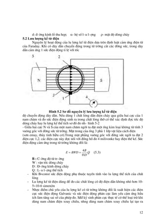 12
d: ®-êng kÝnh lç thu hÑp; - hÖ sè l-u l-îng - mËt ®é dßng ch¶y
5.2 Lưu lượng kế từ điện
Nguyªn lý ho¹t ®éng cña lu lîng kÕ tõ ®iÖn dùa trªn ®Þnh luËt c¶m øng ®iÖn tõ
cña Faraday. Khi cã d©y dÉn chuyÓn ®éng trong tõ trêng c¾t c¸c ®êng søc, trong d©y
dÉn c¶m øng 1 søc ®iÖn ®éng tØ lÖ víi tèc
Hình 5.2 Sơ đồ nguyên lý lưu lượng kế từ điện
®é chuyÓn ®éng d©y dÉn. NÕu dïng 1 chÊt láng dÉn ®iÖn ch¶y qua giữa hai cùc cña 1
nam ch©m vµ ®o søc ®iÖn ®éng sinh ra trong chÊt láng thì cã thÓ x¸c ®Þnh ®îc tèc ®é
dßng ch¶y hay lu lîng kÕ thÓ tÝch s¬ ®å ®o nh- h×nh 5-2
- Giữa hai cùc N vµ S cña mét nam ch©m ngêi ta ®Æt mét èng kim lo¹i kh«ng tõ tÝnh 3
vu«ng gãc víi ®êng søc tõ trêng. MÆt trong cña èng 3 phñ 1 líp vËt liÖu c¸ch ®iÖn
(s¬n emay, thñy tinh hữu c¬).Trong mÆt ph¼ng vu«ng gãc víi ®êng søc ngêi ta ®Æt 2
®iÖn cùc 1,2. c¸c ®iÖn cùc nµy ®îc nèi víi ®ång hå ®o 4 milivonke hay ®iÖn thÕ kÕ. Søc
®iÖn ®éng c¶m øng trong tõ trêng kh«ng ®æi lµ:
Q
D
B
BWD
E



4
(5.3)
B : C-êng ®é tõ tr-êng
W : vËn tèc dßng ch¶y
D : §-êng kÝnh dßng ch¶y
Q : L-u l-îng thÓ tÝch
- Khi B=const søc ®iÖn ®éng phô thuéc tuyÕn tÝnh vµo lu lîng thÓ tÝch cña chÊt
láng
- Lu lîng kÕ tõ ®iÖn dïng ®Ó ®o c¸c chÊt láng cã ®é ®iÖn dÉn kh«ng nhá h¬n 10-
510-6 simen/m
- Nhîc ®iÓm chñ yÕu cña lu lîng kÕ cã tõ trêng kh«ng ®æi lµ xuÊt hiÖn c¸c ®iÖn
cùc søc ®iÖn ®éng Galvanic vµ søc ®iÖn ®éng ph©n cùc lµm yÕu c¶m øng hữu
Ých lµm tăng sai sè cña phÐp ®o. S®® ký sinh ph©n cùc thùc tÕ cã thÓ lo¹i trõ khi
dïng nam ch©m ®iÖn xoay chiÒu, nhng dïng nam ch©m xoay chiÒu l¹i t¹o ra
 
