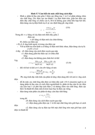 1
Hình 5.7 Cảm biến đo mức chất lỏng cách điện
- H×nh a: phÇn tö thô c¶m gåm 2 ®iÖn cùc ®ång trôc 1 vµ 2 cã phÇn nhóng ch×m
vµo chÊt láng. C¸c ®iÖn cùc t¹o thµnh 1 tô ®iÖn h×nh trßn, gi÷a hai ®iÖn cùc
®iÒn ®Çy chÊt láng cã chiÒu cao h, H-h lµ kh«ng gian chøa hçn hîp h¬i khÝ.
®iÖn dung cña tô ®iÖn h×nh trô ®-îc x¸c ®Þnh b»ng ph-¬ng tr×nh:
(5.9)
Trong ®ã: + : h»ng sè cña ®iÖn m«i ®iÒn ®Çy gi÷a 2
®iÖn cùc
+ 0: h»ng sè ®iÖn m«i cña ch©n kh«ng
H: chiÒu cao ®iÖn cùc
+ D, d: ®-êng kÝnh ngoµi vµ trong cña ®iÖn cùc
- Víi tô h×nh trô trßn h×nh a cã h»ng sè ®iÖn m«i kh¸c nhau, ®iÖn dung cña tô lµ:
c=c0+ c1+c2
ë ®©y c0: ®iÖn dung cña c¸ch ®iÖn xuyªn qua n¾p
c1: ®iÖn dung giữa hai ®iÖn cùc cã chøa chÊt
láng
c2: ®iÖn dung cña kh«ng gian chøa h¬i vµ khÝ
VËy
(5.10)
- ®èi víi h¬i vµ khÝ r=1 cßn c0= h»ng sè nªn
(5.11)
Ph-¬ng tr×nh ®Æc tÝnh tÜnh cña phÇn tö nh¹y ®iÖn dung ®èi víi m«i tr-êng c¸ch
®iÖn
- ®Ó ®o møc c¸c chÊt láng dÉn ®iÖn (cã ®iÖn dÉn suÊt >10-4 simen/m) ngêi ta sö
dông phÇn tö thô c¶m cã c¸ch ®iÖn ngoµi(h×nh b), phÇn tö thô c¶m lµ c¸c ®iÖn
cùc kim lo¹i 1 cã phñ líp c¸ch ®iÖn 2 vµ nhóng ch×m vµo chÊt láng. ®iÖn cùc
thø 2 lµ thµnh bÓ chøa (nÕu lµ kim lo¹i) hay lµ ®iÖn cùc riªng.
- ®iÖn dung toµn phÇn cña phÇn tö nh¹y c¶m ®îc tÝnh b»ng
trong ®ã
c0: ®iÖn dung cña c¸ch ®iÖn xuyªn qua n¾p
c1: ®iÖn dung gi÷a ®iÖn cùc 1 vµ bÒ mÆt chÊt láng trªn giíi h¹n cã c¸ch
®iÖn
c2: ®iÖn dung cña tô ®iÖn t¹o bëi mÆt chÊt láng trªn mÆt giíi h¹n c¸ch
®iÖn vµ thµnh bÓ
)
/
ln (
0
2
d
D
H
c



)
/
ln(
)
(
2
)
/
ln(
2 0
0
0
d
D
h
H
d
D
h
c
c r
L 









]
)
1
(
1
[
)
/
ln(
2 0
0
H
h
d
D
H
c
c L 



 

2
1
2
1
0
c
c
c
c
c
c



 