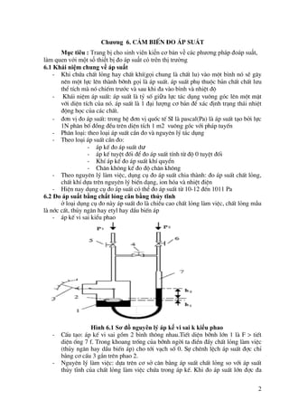 2
Chương 6. c¶m biÕn ®o ¸p suẤT
Mục tiêu : Trang bị cho sinh viên kiến cơ bản về các phương pháp đoáp suất,
làm quen với một số thiết bị đo áp suất có trên thị trường
6.1 Khái niệm chung về áp suất
- Khi chøa chÊt láng hay chÊt khÝ(gäi chung lµ chÊt lu) vµo mét bình nã sÏ g©y
nªn mét lùc lªn thµnh bình gäi lµ ¸p suÊt. ¸p suÊt phô thuéc b¶n chÊt chÊt lưu
thÓ tÝch mµ nã chiÕm trước vµ sau khi ®a vµo bình vµ nhiÖt ®é
- Kh¸i niÖm ¸p suÊt: ¸p suÊt lµ tû sè giữa lùc t¸c dông vu«ng gãc lªn mét mÆt
víi diÖn tÝch cña nã. ¸p suÊt lµ 1 ®¹i lượng c¬ b¶n ®Ó x¸c ®Þnh tr¹ng th¸i nhiÖt
®éng häc cña c¸c chÊt.
- ®¬n vÞ ®o ¸p suÊt: trong hÖ ®¬n vÞ quèc tÕ SI lµ pascal(Pa) lµ ¸p suÊt t¹o bëi lùc
1N ph©n bè ®ång ®Òu trªn diÖn tÝch 1 m2 vu«ng gãc víi ph¸p tuyÕn
- Ph©n lo¹i: theo lo¹i ¸p suÊt cÇn ®o vµ nguyªn lý t¸c dông
- Theo lo¹i ¸p suÊt cÇn ®o:
- ¸p kÕ ®o ¸p suÊt dư
- ¸p kÕ tuyÖt ®èi ®Ó ®o ¸p suÊt tÝnh tõ ®é 0 tuyÖt ®èi
- KhÝ ¸p kÕ ®o ¸p suÊt khÝ quyÓn
- Ch©n kh«ng kÕ ®o ®é ch©n kh«ng
- Theo nguyªn lý lµm viÖc, dông cô ®o ¸p suÊt chia thµnh: ®o ¸p suÊt chÊt láng,
chÊt khÝ dùa trªn nguyªn lý biÕn d¹ng, ion hãa vµ nhiÖt ®iÖn
- HiÖn nay dông cô ®o ¸p suÊt cã thÓ ®o ¸p suÊt tõ 10-12 ®Õn 1011 Pa
6.2 Đo áp suất bằng chất lỏng cân bằng thủy tĩnh
ë lo¹i dông cô ®o nµy ¸p suÊt ®o lµ chiÒu cao chÊt láng lµm viÖc, chÊt láng mÉu
lµ níc cÊt, thñy ng©n hay etyl hay dÇu biÕn ¸p
- ¸p kÕ vi sai kiÓu phao
Hình 6.1 Sơ đồ nguyên lý áp kế vi sai k kiểu phao
- CÊu t¹o: ¸p kÕ vi sai gåm 2 bình th«ng nhau.TiÕt diÖn bình lín 1 lµ F > tiÕt
diÖn èng 7 f. Trong khoang trèng cña bình ngêi ta ®iÒn ®Çy chÊt láng lµm viÖc
(thñy ng©n hay dÇu biÕn ¸p) cho tíi v¹ch sè 0. Sù chªnh lÖch ¸p suÊt ®îc chØ
b»ng c¬ cÊu 3 g¾n trªn phao 2.
- Nguyªn lý lµm viÖc: dùa trªn c¬ së c©n b»ng ¸p suÊt chÊt láng so víi ¸p suÊt
thñy tÜnh cña chÊt láng lµm viÖc chøa trong ¸p kÕ. Khi ®o ¸p suÊt lín ®îc ®a
 