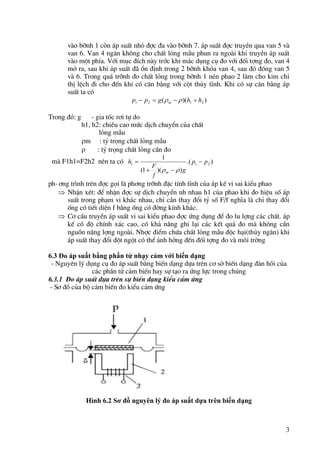 3
vµo bình 1 cßn ¸p suÊt nhá ®îc ®a vµo bình 7. ¸p suÊt ®îc truyÒn qua van 5 vµ
van 6. Van 4 ng¨n kh«ng cho chÊt láng mÉu phun ra ngoµi khi truyÒn ¸p suÊt
vµo mét phÝa. Víi môc ®Ých nµy tríc khi m¾c dông cô ®o víi ®èi tîng ®o, van 4
më ra, sau khi ¸p suÊt ®· æn ®Þnh trong 2 bình khãa van 4, sau ®ã ®ãng van 5
vµ 6. Trong qu¸ trình ®o chÊt láng trong bình 1 nÐn phao 2 lµm cho kim chØ
thÞ lÖch ®i cho ®Õn khi cã c©n b»ng víi cét thñy tÜnh. Khi cã sù c©n b»ng ¸p
suÊt ta cã
)
)(
( 2
1
2
1 h
h
g
p
p m 


 

Trong ®ã: g - gia tèc r¬i tù do
h1, h2: chiÒu cao møc dÞch chuyÓn cña chÊt
láng mÉu
m : tû träng chÊt láng mÉu
 : tû träng chÊt láng cÇn ®o
mµ F1h1=F2h2 nªn ta cã )
.(
)
)(
1
(
1
2
1
1 p
p
g
f
F
h
m






ph-¬ng tr×nh trªn ®îc gäi lµ ph¬ng trình ®Æc tÝnh tÜnh cña ¸p kÕ vi sai kiÓu phao
 NhËn xÐt: ®Ó nhËn ®îc sù dÞch chuyÓn nh nhau h1 cña phao khi ®o hiÖu sè ¸p
suÊt trong ph¹m vi kh¸c nhau, chØ cÇn thay ®æi tû sè F/f nghÜa lµ chØ thay ®æi
èng cã tiÕt diÖn f b»ng èng cã ®êng kÝnh kh¸c.
 C¬ cÊu truyÒn ¸p suÊt vi sai kiÓu phao ®îc øng dông ®Ó ®o lu lîng c¸c chÊt. ¸p
kÕ cã ®é chÝnh x¸c cao, cã kh¶ năng ghi l¹i c¸c kÕt qu¶ ®o mµ kh«ng cÇn
nguån năng lîng ngoµi. Nhîc ®iÓm chøa chÊt láng mÉu ®éc h¹i(thñy ng©n) khi
¸p suÊt thay ®æi ®ét ngét cã thÓ ¶nh hëng ®Õn ®èi tîng ®o vµ m«i trêng
6.3 Đo áp suất bằng phần tử nhạy cảm với biến dạng
- Nguyªn lý dông cô ®o ¸p suÊt b»ng biÕn d¹ng dùa trªn c¬ së biÕn d¹ng ®µn håi cña
c¸c phÇn tö c¶m biÕn hay sù t¹o ra øng lùc trong chóng
6.3.1 Đo ¸p suÊt dùa trªn sù biÕn d¹ng kiÓu c¶m øng
- S¬ ®å cña bé c¶m biÕn ®o kiÓu c¶m øng
Hình 6.2 Sơ đồ nguyên lý đo áp suất dựa trên biến dạng
 