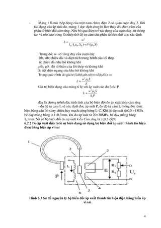 4
- Mµng 1 lµ má thÐp ®éng cña mét nam ch©m ®iÖn 2 cã quÊn cuén d©y 3. Díi
t¸c dông cña ¸p suÊt ®o, mµng 1 ®îc dÞch chuyÓn lµm thay ®æi ®iÖn c¶m cña
phÇn tö biÕn ®æi c¶m øng. NÕu bá qua ®iÖn trë t¸c dông cña cuén d©y, tõ th«ng
t¶n vµ tæn hao trong lâi thÐp thì ®é tù c¶m cña phÇn tö biÕn ®æi ®îc x¸c ®Þnh
Trong ®ã: w- sè vßng d©y cña cuén d©y
ltb, stb: chiÒu dµi vµ diÖn tÝch trung bình cña lâi thÐp
: chiÒu dµi khe hë kh«ng khÝ
tb, 0 : ®é tõ thÈm cña lâi thÐp vµ kh«ng khÝ
S: tiÕt diÖn ngang cña khe hë kh«ng khÝ
Trong qu¸ trình ®o gi¸ trÞ Ltb/(tb.stb)<</(0s) 
Gi¸ trÞ biÕn d¹ng cña mµng tØ lÖ víi ¸p suÊt cÇn ®o =k1P
®©y lµ ph¬ng trình ®Æc tÝnh tÜnh cña bé biÕn ®æi ®o ¸p suÊt kiÓu c¶m øng
- ®o ®é tù c¶m L sÏ x¸c ®Þnh ®îc ¸p suÊt P, ®o ®é tù c¶m L thêng ®îc thùc
hiÖn b»ng cÇu ®o xoay chiÒu hay m¹ch céng hëng L-C. Khi ®o ¸p suÊt tõ 0,5 1MPa
bÒ dµy mµng b»ng 0,10,3mm, khi ®o ¸p suÊt tõ 2030MPa, bÒ dµy mµng b»ng
1,3mm. Sai sè bé biÕn ®æi ®o ¸p suÊt kiÓu C¶m øng lµ (0,25)%
6.2.2 Đo ¸p suÊt dùa trªn sù biÕn d¹ng sö dông bé biÕn ®æi ¸p suÊt thµnh tÝn hiÖu
®iÖn b»ng biÕn ¸p vi sai
Hình 6.3 Sơ đồ nguyên lý bộ biến đổi áp suất thành tín hiệu điện bằng biến áp
vi sai
)
/(
)
.
/( 0
2
S
S
l
w
L
tb
tb
tb 

 


 S
w
L 0
2

P
k
S
w
L
1
0
2


 