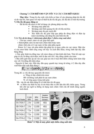 6
Chương 7. c¶m biÕn ®o vËn tèc vµ c¸c c¶m biÕn kh¸c
Mục tiêu : Trang bị cho sinh viên kiến cơ bản về các phương pháp đo tốc độ
và đo vận tốc, làm quen với một số thiết bị đo tốc độ góc, tốc độ dài có trên thị trường
7.1 Đo tốc độ quay động cơ
- §Ó ®o tèc ®é rotor cã thÓ sö dông c¸c ph¬ng ph¸p sau ®©y
 Sö dông m¸y ph¸t tèc
 Sö dông c¶m biÕn quang tèc ®é víi ®Üa m· hãa
 Sö dông m¸y ®o gãc tuyÖt ®èi
 X¸c ®Þnh tèc ®é gi¸n tiÕp qua phÐp ®o dßng ®iÖn vµ ®iÖn ¸p
stator mµ kh«ng cÇn dïng bé c¶m biÕn tèc ®é
7.1.1 Tèc ®é kÕ dßng 1 chiÒu(m¸y ph¸t ®iÖn 1 chiÒu c«ng suÊt nhá)
- CÊu t¹o: stator, rotor vµ cùc gãp chæi quÐt
+ Stator(phÇn c¶m) lµ mét nam ch©m ®iÖn hoÆc nam
ch©m vÜnh cöu cã 2 cùc nam vµ b¾c n»m phÝa ngoµi
Rotor: lµ 1 trôc s¾t gåm nhiÒu líp ghÐp l¹i vµ quay gi÷a c¸c cùc stator. MÆt chu
vi cña rotor kh¾c r·nh song song víi trôc vµ c¸ch ®Òu nhau, trong r·nh ®Æt d©y dÉn
b»ng ®ång
+ Cùc gãp: h×nh trô ®ång trôc víi rotor nhng cã b¸n kÝnh nhá h¬n. Trªn bÒ mÆt cùc
gãp cã c¸c l¸ ®ång c¸ch ®iÖn, mçi l¸ ®îc nèi víi 1 d©y ®ång chÝnh cña rotor
+ Hai chæi quÐt ®îc ¸p s¸t vµo cùc gãp sao cho ë mäi thêi ®iÓm chóng lu«n lu«n tiÕp
xóc víi 2 l¸ ®ång ®èi diÖn nhau
- Nguyªn lý lµm viÖc: Khi d©y dÉn quay quanh trôc trong tõ trêng, ë 2 ®Çu d©y dÉn
xuÊt hiÖn mét suÊt ®iÖn ®éng e
.
Trong ®ã: - tèc ®é trôc quay(tèc ®é rotor)
n- Tæng sè d©y chÝnh trªn rotor
0- tõ th«ng xuÊt ph¸t tõ cùc nam ch©m
N- sè vßng quay trong mét gi©y
Nh- vËy ®o søc ®iÖn ®éng Er sÏ tÝnh ®îc tèc ®é quay
 -u ®iÓm cña thiÕt bÞ nµy lµ tÝn hiÖu ®Çu ra ®æi dÊu khi ®æi chiÒu quay. Trong
khi chÕ t¹o ngêi ta thêng sö dông nam ch©m vÜnh cöu ®Ó tr¸nh dïng nguån
kÝch thÝch
Hình 7.1 Một số máy phát một chiều công suất nhỏ
 