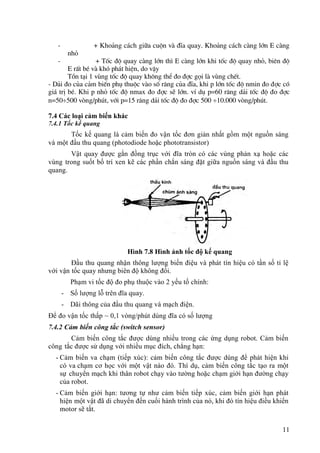 11
- + Kho¶ng c¸ch gi÷a cuén vµ ®Üa quay. Kho¶ng c¸ch cµng lín E cµng
nhá
- + Tèc ®é quay cµng lín th× E cµng lín khi tèc ®é quay nhá, biªn ®é
E rÊt bÐ vµ khã ph¸t hiÖn, do vËy
Tån t¹i 1 vïng tèc ®é quay kh«ng thÓ ®o ®îc gäi lµ vïng chÕt.
- D¶i ®o cña c¶m biÕn phô thuéc vµo sè r¨ng cña ®Üa, khi p lín tèc ®é nmin ®o ®îc cã
gi¸ trÞ bÐ. Khi p nhá tèc ®é nmax ®o ®îc sÏ lín. vÝ dô p=60 r¨ng d¶i tèc ®é ®o ®îc
n=50500 vßng/phót, víi p=15 r¨ng d¶i tèc ®é ®o ®îc 500 10.000 vßng/phót.
7.4 Các loại cảm biến khác
7.4.1 Tốc kế quang
Tốc kế quang là cảm biến đo vận tốc đơn giản nhất gồm một nguồn sáng
và một đầu thu quang (photodiode hoặc phototransistor)
Vật quay được gắn đồng trục với đĩa tròn có các vùng phản xạ hoặc các
vùng trong suốt bố trí xen kẽ các phần chắn sáng đặt giữa nguồn sáng và đầu thu
quang.
Hình 7.8 Hình ảnh tốc độ kế quang
Đầu thu quang nhận thông lượng biến điệu và phát tín hiệu có tần số tỉ lệ
với vận tốc quay nhưng biên độ không đổi.
Phạm vi tốc độ đo phụ thuộc vào 2 yếu tố chính:
- Số lượng lỗ trên đĩa quay.
- Dãi thông của đầu thu quang và mạch điện.
Để đo vận tốc thấp ~ 0,1 vòng/phút dùng đĩa có số lượng
7.4.2 Cảm biến công tắc (switch sensor)
Cảm biến công tắc được dùng nhiều trong các ứng dụng robot. Cảm biến
công tắc được sử dụng với nhiều mục đích, chẳng hạn:
- Cảm biến va chạm (tiếp xúc): cảm biến công tắc được dùng để phát hiện khi
có va chạm cơ học với một vật nào đó. Thí dụ, cảm biến công tắc tạo ra một
sự chuyển mạch khi thân robot chạy vào tường hoặc chạm giới hạn đường chạy
của robot.
- Cảm biến giới hạn: tương tự như cảm biến tiếp xúc, cảm biến giới hạn phát
hiện một vật đã di chuyển đến cuối hành trình của nó, khi đó tín hiệu điều khiển
motor sẽ tắt.
 