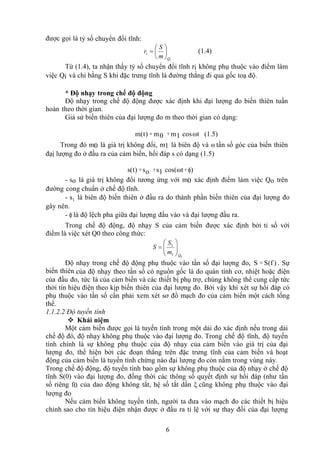 6
được gọi là tỷ số chuyển đổi tĩnh:
i
Q
i
m
S
r 





 (1.4)
Từ (1.4), ta nhận thấy tỷ số chuyển đổi tĩnh ri không phụ thuộc vào điểm làm
việc Qi và chỉ bằng S khi đặc trưng tĩnh là đường thẳng đi qua gốc toạ độ.
* Độ nhạy trong chế độ động
Độ nhạy trong chế độ động được xác định khi đại lượng đo biến thiên tuần
hoàn theo thời gian.
Giả sử biến thiên của đại lượng đo m theo thời gian có dạng:
m(t) = m0 +m1 cosωt (1.5)
Trong đó m0 là giá trị không đổi, m1 là biên độ và ω tần số góc của biến thiên
đạị lượng đo ở đầu ra của cảm biến, hồi đáp s có dạng (1.5)
s(t) = so +s1 cos(ωt +ϕ)
- so là giá trị không đổi tương ứng với m0 xác định điểm làm việc Qo trên
đường cong chuẩn ở chế độ tĩnh.
- s1 là biên độ biến thiên ở đầu ra do thành phần biến thiên của đại lượng đo
gây nên.
- ϕ là độ lệch pha giữa đại lượng đầu vào và đại lượng đầu ra.
Trong chế độ động, độ nhạy S của cảm biến được xác định bởi tỉ số với
điểm là việc xét Q0 theo công thức:
0
1
1
Q
m
S
S 








Độ nhạy trong chế độ động phụ thuộc vào tần số đại lượng đo, S = S(f ) . Sự
biến thiên của độ nhạy theo tần số có nguồn gốc là do quán tính cơ, nhiệt hoặc điện
của đầu đo, tức là của cảm biến và các thiết bị phụ trợ, chúng không thể cung cấp tức
thời tín hiệu điện theo kịp biến thiên của đại lượng đo. Bởi vậy khi xét sự hồi đáp có
phụ thuộc vào tần số cần phải xem xét sơ đồ mạch đo của cảm biến một cách tổng
thể.
1.1.2.2 Độ tuyến tính
 Khái niệm
Một cảm biến được gọi là tuyến tính trong một dải đo xác định nếu trong dải
chế độ đó, độ nhạy không phụ thuộc vào đại lượng đo. Trong chế độ tĩnh, độ tuyến
tính chính là sự không phụ thuộc của độ nhạy của cảm biến vào giá trị của đại
lượng đo, thể hiện bởi các đoạn thẳng trên đặc trưng tĩnh của cảm biến và hoạt
động của cảm biến là tuyến tính chừng nào đại lượng đo còn nằm trong vùng này.
Trong chế độ động, độ tuyến tính bao gồm sự không phụ thuộc của độ nhạy ở chế độ
tĩnh S(0) vào đại lượng đo, đồng thời các thông số quyết định sự hồi đáp (như tần
số riêng f0 của dao động không tắt, hệ số tắt dần ξ cũng không phụ thuộc vào đại
lượng đo
Nếu cảm biến không tuyến tính, người ta đưa vào mạch đo các thiết bị hiệu
chỉnh sao cho tín hiệu điện nhận được ở đầu ra tỉ lệ với sự thay đổi của đại lượng
 