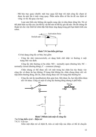 12
- Mã hóa trục quay (shaft): một trục quay kết hợp với một công tắc chạm sẽ
được ấn một lần ở một vòng quay. Phần mềm đếm số lần ấn để xác định số
vòng và tốc độ quay của trục.
Loại cảm biến này không cần nguồn cung cấp và chịu được dòng lớn. Nó có
thể phát hiện sự tiếp xúc của bất kỳ vật thể nào từ bất kỳ góc độ nào. Do đó chúng rất
thuận lợi cho việc thiết kế robot đặc biệt được ứng dụng trong giới hạn hành trình của
robot.
Hình 7.9 Cảm biến giới hạn
Có hai dạng công tắc cơ bản, bao gồm:
- Công tắc nhỏ (microswitch), có dạng hình chữ nhật và thường ở một
trạng thái xác định.
Công tắc nhỏ thường có ba chân: NO – normally open (thường hở), NC –
normally closed (thường đóng), C – common (chung).
Chân chung có thể được nối với một trong hai chân kia tùy thuộc vào
công tắc có được ấn hay không. Ở trạng thái không ấn, chân chung được nối với
tiếp điểm thường đóng, khi ấn, chân chung được nối với trạng thái thường hở.
- Công tắc nút ấn (pushbutton) đơn giản hơn. Khi được ấn, hai tiếp điểm được
nối với nhau. Cũng có một số công tắc thường đóng nhưng ít phổ biến.
Hình 7.9Hình ảnh một số công tắc
7.4.3 Cảm biến vị trí - Điện trở
7.4.3.1 Cấu tạo
Gồm một điện trở cố định R, trên có một tiếp xúc điện có thể di chuyển
Switch nub
Activation force
 