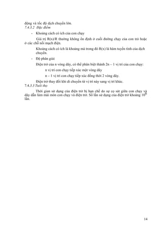 14
động và tốc độ dịch chuyển lớn.
7.4.3.2 Đặc điểm
- Khoảng cách có ích của con chạy
Giá trị R(x)/R thường không ổn định ở cuối đường chạy của con trỏ hoặc
ở các chỗ nối mạch điện.
Khoảng cách có ích là khoảng mà trong đó R(x) là hàm tuyến tính của dịch
chuyển.
- Độ phân giải
Điện trở của n vòng dây, có thể phân biệt thành 2n – 1 vị trí của con chạy:
n vị trí con chạy tiếp xúc một vòng dây
n – 1 vị trí con chạy tiếp xúc đồng thời 2 vòng dây.
Điện trở thay đổi khi di chuyển từ vị trí này sang vị trí khác.
7.4.3.3 Tuổi thọ
Thời gian sử dụng của điện trở bị hạn chế do sự cọ sát giữa con chạy và
dây dẫn làm mài mòn con chạy và điện trở. Số lần sử dụng của điện trở khoảng 106
lần.
 