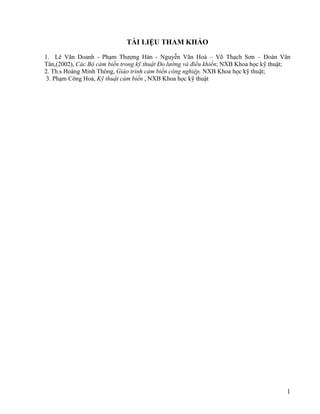 1
TÀI LIỆU THAM KHẢO
1. Lê Văn Doanh - Phạm Thượng Hàn - Nguyễn Văn Hoà – Võ Thạch Sơn – Đoàn Văn
Tân,(2002), Các Bộ cảm biến trong kỹ thuật Đo lường và điều khiển; NXB Khoa học kỹ thuật;
2. Th.s Hoàng Minh Thông, Giáo trình cảm biến công nghiệp, NXB Khoa học kỹ thuật;
3. Phạm Công Hoà, Kỹ thuật cảm biến , NXB Khoa học kỹ thuật
 