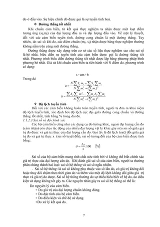 7
đo ở đầu vào. Sự hiệu chỉnh đó được gọi là sự tuyến tính hoá.
 Đường thẳng tốt nhất
Khi chuẩn cảm biến, từ kết quả thực nghiệm ta nhận được một loạt điểm
tương ứng (si,mi) của đại lượng đầu ra và đại lượng đầu vào. Về mặt lý thuyết,
đối với các cảm biến tuyến tính, đường cong chuẩn là một đường thẳng. Tuy
nhiên, do sai số khi đo, các điểm chuẩn (mi, si) nhận được bằng thực nghiệm thường
không nằm trên cùng một đường thẳng.
Đường thẳng được xây dựng trên cơ sở các số liệu thực nghiệm sao cho sai số
là bé nhất, biểu diễn sự tuyến tính của cảm biến được gọi là đường thẳng tốt
nhất. Phương trình biểu diễn đường thẳng tốt nhất được lập bằng phương pháp bình
phương bé nhất. Giả sử khi chuẩn cảm biến ta tiến hành với N điểm đo, phương trình
có dạng:
s =am +b
Trong đó
 
  


 2
2
)
(
.
.
.
.
i
i
i
i
i
i
m
m
N
m
S
m
S
N
a
 
  



 2
2
2
)
(
.
.
.
.
i
i
i
i
i
i
i
m
m
N
m
S
m
m
S
b
 Độ lệch tuyến tính
Đối với các cảm biến không hoàn toàn tuyến tính, người ta đưa ra khái niệm
độ lệch tuyến tính, xác định bởi độ lệch cực đại giữa đường cong chuẩn và đường
thẳng tốt nhất, tính bằng % trong dải đo.
1.1.2.3 Sai số và độ chính xác
Các bộ cảm biến cũng như các dụng cụ đo lường khác, ngoài đại lượng cần đo
(cảm nhận) còn chịu tác động của nhiều đại lượng vật lý khác gây nên sai số giữa giá
trị đo được và giá trị thực của đại lượng cần đo. Gọi Δx là độ lệch tuyệt đối giữa giá
trị đo và giá trị thực x (sai số tuyệt đối), sai số tương đối của bộ cảm biến được tính
bằng:
 
%
100
.
x
x



Sai số của bộ cảm biến mang tính chất ước tính bởi vì không thể biết chính xác
giá trị thực của đại lượng cần đo. Khi đánh giá sai số của cảm biến, người ta thường
phân chúng thành hai loại: sai số hệ thống và sai số ngẫu nhiên.
- Sai số hệ thống: là sai số không phụ thuộc vào số lần đo, có giá trị không đổi
hoặc thay đổi chậm theo thời gian đo và thêm vào một độ lệch không đổi giữa giá trị
thực và giá trị đo được. Sai số hệ thống thường do sự thiếu hiểu biết về hệ đo, do điều
kiện sử dụng không tốt gây ra. Các nguyên nhân gây ra sai số hệ thống có thể là:
Do nguyên lý của cảm biến.
+ Do giá trị của đại lượng chuẩn không đúng.
+ Do đặc tính của bộ cảm biến.
+ Do điều kiện và chế độ sử dụng.
+Do xử lý kết quả đo.
 