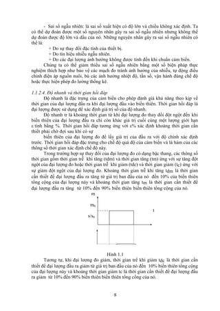 8
- Sai số ngẫu nhiên: là sai số xuất hiện có độ lớn và chiều không xác định. Ta
có thể dự đoán được một số nguyên nhân gây ra sai số ngẫu nhiên nhưng không thể
dự đoán được độ lớn và dấu của nó. Những nguyên nhân gây ra sai số ngẫu nhiên có
thể là:
+ Do sự thay đổi đặc tính của thiết bị.
+ Do tín hiệu nhiễu ngẫu nhiên.
+ Do các đại lượng ảnh hưởng không được tính đến khi chuẩn cảm biến.
Chúng ta có thể giảm thiểu sai số ngẫu nhiên bằng một số biện pháp thực
nghiệm thích hợp như bảo vệ các mạch đo tránh ảnh hưởng của nhiễu, tự động điều
chỉnh điện áp nguồn nuôi, bù các ảnh hưởng nhiệt độ, tần số, vận hành đúng chế độ
hoặc thực hiện phép đo lường thống kê.
1.1.2.4. Độ nhanh và thời gian hồi đáp
Độ nhanh là đặc trưng của cảm biến cho phép đánh giá khả năng theo kịp về
thời gian của đại lượng đầu ra khi đại lượng đầu vào biến thiên. Thời gian hồi đáp là
đại lượng được sử dụng để xác định giá trị số của độ nhanh.
Độ nhanh tr là khoảng thời gian từ khi đại lượng đo thay đổi đột ngột đến khi
biến thiên của đại lượng đầu ra chỉ còn khác giá trị cuối cùng một lượng giới hạn
ε tính bằng %. Thời gian hồi đáp tương ứng với ε% xác định khoảng thời gian cần
thiết phải chờ đợi sau khi có sự
biến thiên của đại lượng đo để lấy giá trị của đầu ra với độ chính xác định
trước. Thời gian hồi đáp đặc trưng cho chế độ quá độ của cảm biến và là hàm của các
thông số thời gian xác định chế độ này.
Trong trường hợp sự thay đổi của đại lượng đo có dạng bậc thang, các thông số
thời gian gồm thời gian trễ khi tăng (tdm) và thời gian tăng (tm) ứng với sự tăng đột
ngột của đại lượng đo hoặc thời gian trễ khi giảm (tdc) và thời gian giảm (tc) ứng với
sự giảm đột ngột của đại lượng đo. Khoảng thời gian trễ khi tăng tdm là thời gian
cần thiết để đại lượng đầu ra tăng từ giá trị ban đầu của nó đến 10% của biến thiên
tổng cộng của đại lượng này và khoảng thời gian tăng tm là thời gian cần thiết để
đại lượng đầu ra tăng từ 10% đến 90% biến thiên biến thiên tổng cộng của nó.
m
m0
t
s/s0
Hình 1.1
Tương tự, khi đại lượng đo giảm, thời gian trể khi giảm tdc là thời gian cần
thiết để đại lượng đầu ra giảm từ giá trị ban đầu của nó đến 10% biến thiên tổng cộng
của đại lượng này và khoảng thời gian giảm tc là thời gian cần thiết để đại lượng đầu
ra giảm từ 10% đến 90% biến thiên biến thiên tổng cổng của nó.
 