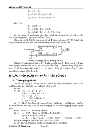 Giáo trình Kỹ Thuật Số
Chủ biên Võ Thanh Ân Trang 74
3
3
2
1
3
3
2
2
1
2
2
1
1
1
1
)
1
(
1
)
1
(
1
b
b
b
b
b
B
b
b
b
b
B
b
b
B
















Khi C = 0.
B1 = b1  0 = b1
B2 = b2  (0 + b1) = b2  b1
B3 = b3  (0 + b1+ b2) = b2  (b1 + b2)
Vậy tất cả các bít sau bit đầu tiên bằng 1 (tính từ bít trọng số nhỏ nhất - LSB)
đều bị đảo trạng thái. Đây chính là số bù 2 của b.
Chúng ta có thể thiết kế mạch tạo số bù 2 bằng cách dùng FF RS. Mạch này
dùng thuận tiện khi cần thực hiện bài toán cộng và trừ nhiều bit nối tiếp.
Hình: Mạch tạo số bù 2 dùng FF RS.
Bắt đầu, Preset mạch để ngã ra Q = 1, các cổng G2 mở, G3 đóng cho số B đi qua
mà không bị đảo cho đến khi có bit 1 đầu tiên đến, cổng G1 mở cho xung đồng hồ đi
qua, FF RS được Reset Q = 0 và Q =1, G3 mở, G2 đóng, số B đi qua cổng G2 và bị
đảo. Ở ngã ra được số bù 2 của B.
II. CÁC PHÉP TOÁN NHỊ PHÂN TRÊN SỐ BÙ 1
1. Trường hợp N1<N2
Cho số 2 số dương N1 và N2 có n bit (nếu số bit khác nhau ta phải thêm 0 vào,
mà không làm thay đổi giá trị, để cả hai có cùng số bit).
Ta tính:
N1 – N2 = N1 – N2 + 2n
– 1 – 2n
+ 1
= N1 + (2n
– N2 – 1) – 2n
+ 1
= N1 + (N2)1 – 2n
+ 1
= – {2n
– [N1 + (N2)1] – 1}
= – [N1 + (N2)1]1
Vậy N1 – N2 có được bằng cách cộng số bù 1 của N2 vào N1 rồi lấy bù 1 của tổng
và thêm dấu trừ. Như vậy, ta có thể thực hiện phép trừ chỉ cần dùng phép cộng và phép
đảo.
Ví dụ: Tính 1001 – 11010 dùng số bù 1.
Ta có: N1 = 01001 (thêm vào số 0 để có 5 bit như N2).
N2 = 11010  (N2)1 = 00101
N1 – N2 = – [N1 + (N2)1]1 = –(01001 + 00101) = – (01110)1 = –(10001)
Trong hệ thập phân đây là bài toán: 910 – 2610 = –1710.
Để thấy dấu trừ được nhận ra như thế nào, ta viết lại phép toán.
S Pr Q
CK
R Cl Q
0
1
G1
G2
G3
B
CK
(B)2
 