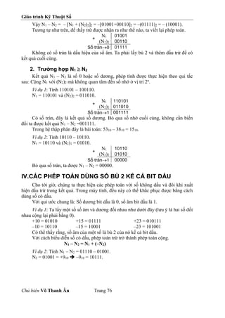 Giáo trình Kỹ Thuật Số
Chủ biên Võ Thanh Ân Trang 76
Vậy N1 – N2 = – [N1 + (N2)2]2 = –[01001+00110]2 = –(01111)2 = – (10001).
Tương tự như trên, để thấy trừ được nhận ra như thế nào, ta viết lại phép toán.
+
N1 01001
(N2)2 00110
Số tràn0 01111
Không có số tràn là dấu hiệu của số âm. Ta phải lấy bù 2 và thêm dấu trừ để có
kết quả cuối cùng.
2. Trường hợp N1  N2
Kết quả N1 – N2 là số 0 hoặc số dương, phép tính được thực hiện theo qui tắc
sau: Cộng N1 với (N2)2 mà không quan tâm đến số nhớ ở vị trí 2n
.
Ví dụ 1: Tính 110101 – 100110.
N1 = 110101 và (N2)2 = 011010.
+
N1 110101
(N2)2 011010
Số tràn1 001111
Có số tràn, đây là kết quả số dương. Bỏ qua số nhớ cuối cùng, không cần biến
đổi ta được kết quả N1 – N2 =001111.
Trong hệ thập phân đây là bài toán: 5310 – 3810 = 1510.
Ví dụ 2: Tính 10110 – 10110.
N1 = 10110 và (N2)1 = 01010.
+
N1 10110
(N2)2 01010
Số tràn1 00000
Bỏ qua số tràn, ta được N1 – N2 = 00000.
IV.CÁC PHÉP TOÁN DÙNG SỐ BÙ 2 KỂ CẢ BIT DẤU
Cho tới giờ, chúng ta thực hiện các phép toán với số không dấu và đôi khi xuất
hiện dấu trừ trong kết quả. Trong máy tính, đều này có thể khắc phục được bằng cách
dùng số có dấu.
Với qui ước chung là: Số dương bit dấu là 0, số âm bit dấu là 1.
Ví dụ 1: Ta lấy một số số âm và dương đối nhau như dưới đây (lưu ý là hai số đối
nhau cộng lại phải bằng 0).
+10 = 01010 +15 = 01111 +23 = 010111
–10 = 10110 –15 = 10001 –23 = 101001
Có thể thấy rằng, số âm của một số là bù 2 của nó kể cả bit dấu.
Với cách biểu diễn số có dấu, phép toán trừ trở thành phép toán cộng.
N1 – N2 = N1 + (–N2)
Ví dụ 2: Tính N1 – N2 = 01110 – 01001.
N2 = 01001 = +910  –910 = 10111.
 