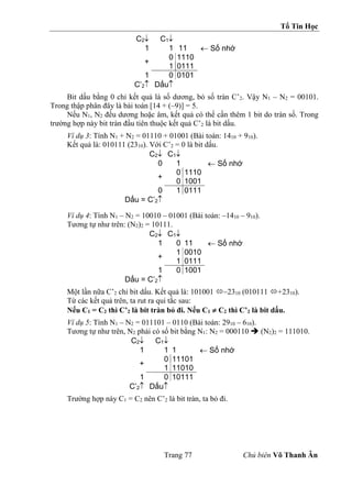 Tổ Tin Học
Trang 77 Chủ biên Võ Thanh Ân
C2 C1
1 1 11  Số nhớ
+
0 1110
1 0111
1 0 0101
C’2 Dấu
Bit dấu bằng 0 chỉ kết quả là số dương, bỏ số tràn C’2. Vậy N1 – N2 = 00101.
Trong thập phân đây là bài toán [14 + (–9)] = 5.
Nếu N1, N2 đều dương hoặc âm, kết quả có thể cần thêm 1 bit do tràn số. Trong
trường hợp này bit tràn đầu tiên thuộc kết quả C’2 là bit dấu.
Ví dụ 3: Tính N1 + N2 = 01110 + 01001 (Bài toán: 1410 + 910).
Kết quả là: 010111 (2310). Với C’2 = 0 là bit dấu.
C2 C1
0 1  Số nhớ
+
0 1110
0 1001
0 1 0111
Dấu = C’2
Ví dụ 4: Tính N1 – N2 = 10010 – 01001 (Bài toán: –1410 – 910).
Tương tự như trên: (N2)2 = 10111.
C2 C1
1 0 11  Số nhớ
+
1 0010
1 0111
1 0 1001
Dấu = C’2
Một lần nữa C’2 chỉ bit dấu. Kết quả là: 101001 –2310 (010111 +2310).
Từ các kết quả trên, ta rut ra qui tắc sau:
Nếu C1 = C2 thì C’2 là bit tràn bỏ đi. Nếu C1  C2 thì C’2 là bit dấu.
Ví dụ 5: Tính N1 – N2 = 011101 – 0110 (Bài toán: 2910 – 610).
Tương tự như trên, N2 phải có số bit bằng N1: N2 = 000110  (N2)2 = 111010.
C2 C1
1 1 1  Số nhớ
+
0 11101
1 11010
1 0 10111
C’2 Dấu
Trường hợp này C1 = C2 nên C’2 là bit tràn, ta bỏ đi.
 