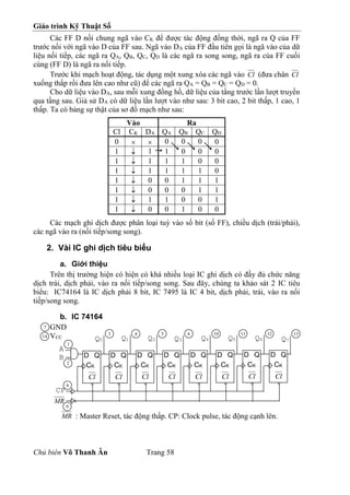 Giáo trình Kỹ Thuật Số
Chủ biên Võ Thanh Ân Trang 58
Các FF D nối chung ngã vào CK để được tác động đồng thời, ngã ra Q của FF
trước nối với ngã vào D của FF sau. Ngã vào DA của FF đầu tiên gọi là ngã vào của dữ
liệu nối tiếp, các ngã ra QA, QB, QC, QD là các ngã ra song song, ngã ra của FF cuối
cùng (FF D) là ngã ra nối tiếp.
Trước khi mạch hoạt động, tác dụng một xung xóa các ngã vào Cl (đưa chân Cl
xuống thấp rồi đưa lên cao như cũ) để các ngã ra QA = QB = QC = QD = 0.
Cho dữ liệu vào DA, sau mỗi xung đồng hồ, dữ liệu của tầng trước lần lượt truyền
qua tầng sau. Giả sử DA có dữ liệu lần lượt vào như sau: 3 bit cao, 2 bit thấp, 1 cao, 1
thấp. Ta có bảng sự thật của sơ đồ mạch như sau:
Vào Ra
Cl CK DA QA QB QC QD
0   0 0 0 0
1  1 1 0 0 0
1  1 1 1 0 0
1  1 1 1 1 0
1  0 0 1 1 1
1  0 0 0 1 1
1  1 1 0 0 1
1  0 0 1 0 0
Các mạch ghi dịch được phân loại tuỳ vào số bit (số FF), chiều dịch (trái/phải),
các ngã vào ra (nối tiếp/song song).
2. Vài IC ghi dịch tiêu biểu
a. Giới thiệu
Trên thị trường hiện có hiện có khá nhiều loại IC ghi dịch có đầy đủ chức năng
dịch trái, dịch phải, vào ra nối tiếp/song song. Sau đây, chúng ta khảo sát 2 IC tiêu
biểu: IC74164 là IC dịch phải 8 bit, IC 7495 là IC 4 bit, dịch phải, trái, vào ra nối
tiếp/song song.
b. IC 74164
GND
VCC
MR : Master Reset, tác động thấp. CP: Clock pulse, tác động cạnh lên.
D Q
CK
Cl
CP
Q0
D Q
CK
Cl
D Q
CK
Cl
D Q
CK
Cl
D Q
CK
Cl
D Q
CK
Cl
D Q
CK
Cl
D Q
CK
Cl
Q1 Q2 Q3 Q4 Q5 Q6 Q7
A
B
MR
2
1
3 4 5 6 10 11 12 13
8
9
7
14
 