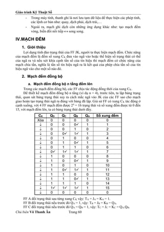 Giáo trình Kỹ Thuật Số
Chủ biên Võ Thanh Ân Trang 60
- Trong máy tính, thanh ghi là nơi lưu tạm dữ liệu để thực hiện các phép tính,
các lệnh cơ bản như: quay, dịch phải, dịch trái,…
- Ngoài ra, mạch ghi dịch còn những ứng dụng khác như: tạo mạch đếm
vòng, biến đổi nối tiếp  song song.
IV.MẠCH ĐẾM
1. Giới thiệu
Lợi dụng tính đảo trạng thái của FF JK, người ta thực hiện mạch đếm. Chức năng
của mạch đếm là đếm số xung CK đưa vào ngã vào hoặc thể hiện số trạng thái có thể
của ngã ra và nếu xét khía cạnh tần số của tín hiệu thì mạch đếm có chức năng của
mạch chia tần, nghĩa là tần số tín hiệu ngã ra là kết quả của phép chia tần số của tín
hiệu ngã vào cho một số nào đó.
2. Mạch đếm đồng bộ
a. Mạch đếm đồng bộ n tầng đếm lên
Trong các mạch đếm đồng bộ, các FF chịu tác động đồng thời của xung CK.
Để thiết kế mạch đếm đồng bộ n tầng (ví dụ n = 4), trước tiên, ta lập bảng trạng
thái, quan sát bảng trạng thái suy ra cách mắc ngã vào JK của các FF sao cho mạch
giao hoán tạo trạng thái ngã ra đúng với bảng đã lập. Giả sử FF có xung CK tác động ở
cạnh xuống, với 4 FF mạch đếm được 24
= 16 trạng thái và số xung đếm được từ 0 đến
15, với mạch đếm lên, ta có bảng trạng thái dưới đây.
CK QD QC QB QA Số xung đếm
Xóa 0 0 0 0 0
 0 0 0 1 1
 0 0 1 0 2
 0 0 1 1 3
 0 1 0 0 4
 0 1 0 1 5
 0 1 1 0 6
 0 1 1 1 7
 1 0 0 0 8
 1 0 0 1 9
 1 0 1 0 10
 1 0 1 1 11
 1 1 0 0 12
 1 1 0 1 13
 1 1 1 0 14
 1 1 1 1 15
 0 0 0 0 0
FF A đổi trạng thái sau từng xung CK vậy: TA = JA = KA = 1.
FF B đổi trạng thái nếu trước đó QA = 1, vậy: TB = JB = KB = QA.
FF C đổi trạng thái nếu trước đó QA = QB = 1, vậy: TC = JC = KC = QA.QB.
 