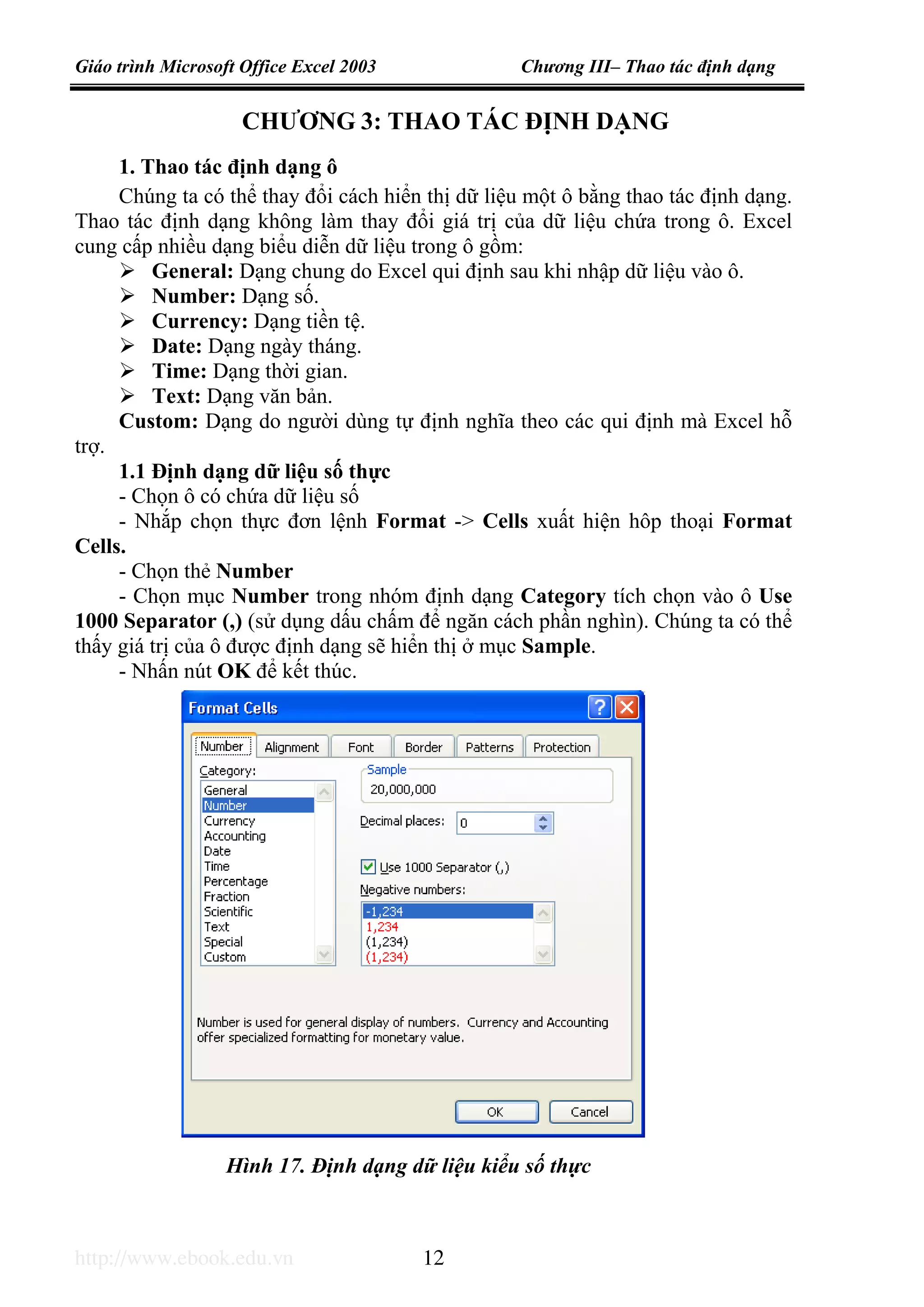 Giáo trình Microsoft Office Excel 2003 Chương III– Thao tác định dạng
http://www.ebook.edu.vn 12
CHƯƠNG 3: THAO TÁC ĐỊNH DẠNG
1. Thao tác định dạng ô
Chúng ta có thể thay đổi cách hiển thị dữ liệu một ô bằng thao tác định dạng.
Thao tác định dạng không làm thay đổi giá trị của dữ liệu chứa trong ô. Excel
cung cấp nhiều dạng biểu diễn dữ liệu trong ô gồm:
General: Dạng chung do Excel qui định sau khi nhập dữ liệu vào ô.
Number: Dạng số.
Currency: Dạng tiền tệ.
Date: Dạng ngày tháng.
Time: Dạng thời gian.
Text: Dạng văn bản.
Custom: Dạng do người dùng tự định nghĩa theo các qui định mà Excel hỗ
trợ.
1.1 Định dạng dữ liệu số thực
- Chọn ô có chứa dữ liệu số
- Nhắp chọn thực đơn lệnh Format -> Cells xuất hiện hôp thoại Format
Cells.
- Chọn thẻ Number
- Chọn mục Number trong nhóm định dạng Category tích chọn vào ô Use
1000 Separator (,) (sử dụng dấu chấm để ngăn cách phần nghìn). Chúng ta có thể
thấy giá trị của ô được định dạng sẽ hiển thị ở mục Sample.
- Nhấn nút OK để kết thúc.
Hình 17. Định dạng dữ liệu kiểu số thực
 