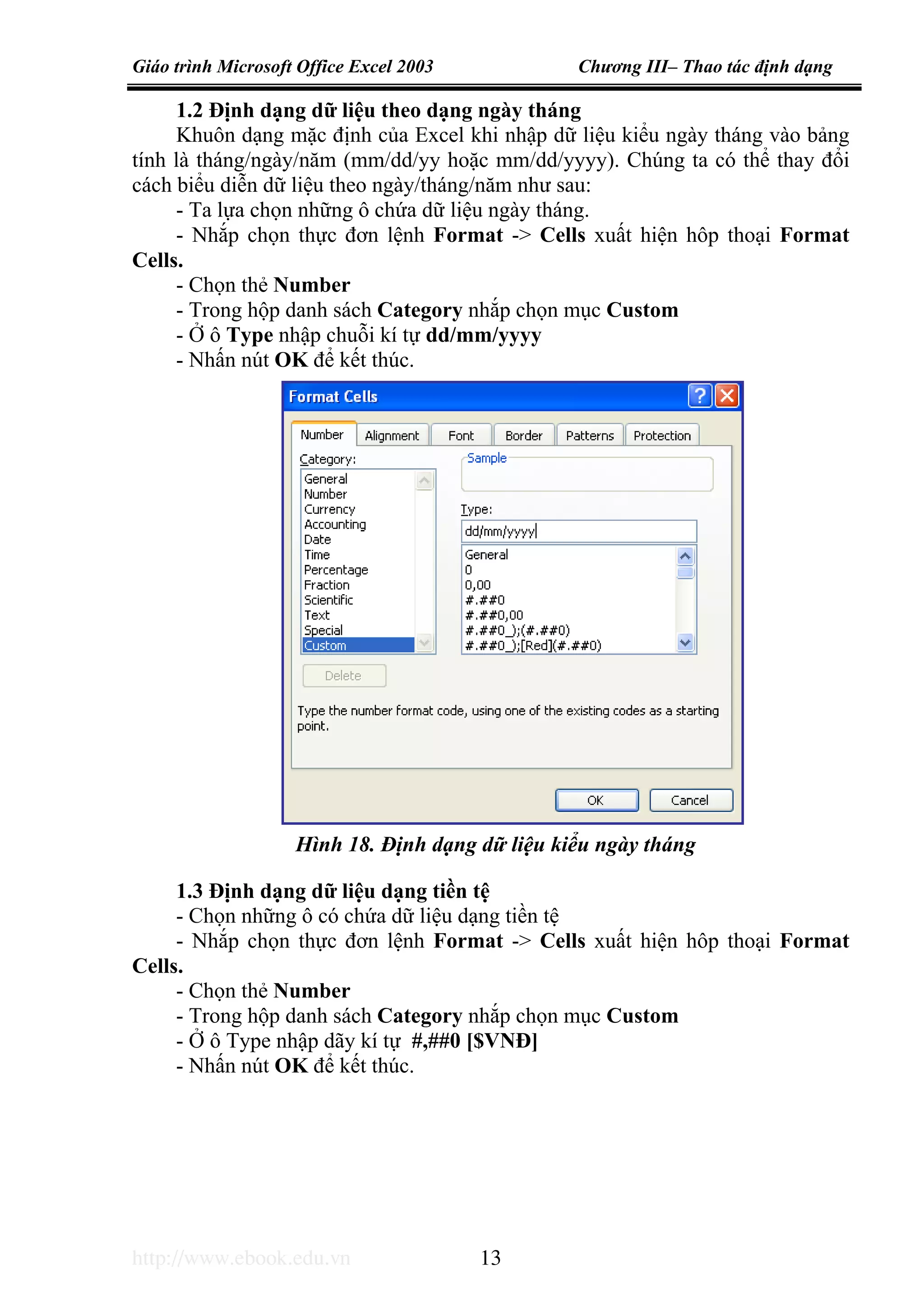 Giáo trình Microsoft Office Excel 2003 Chương III– Thao tác định dạng
http://www.ebook.edu.vn 13
1.2 Định dạng dữ liệu theo dạng ngày tháng
Khuôn dạng mặc định của Excel khi nhập dữ liệu kiểu ngày tháng vào bảng
tính là tháng/ngày/năm (mm/dd/yy hoặc mm/dd/yyyy). Chúng ta có thể thay đổi
cách biểu diễn dữ liệu theo ngày/tháng/năm như sau:
- Ta lựa chọn những ô chứa dữ liệu ngày tháng.
- Nhắp chọn thực đơn lệnh Format -> Cells xuất hiện hôp thoại Format
Cells.
- Chọn thẻ Number
- Trong hộp danh sách Category nhắp chọn mục Custom
- Ở ô Type nhập chuỗi kí tự dd/mm/yyyy
- Nhấn nút OK để kết thúc.
1.3 Định dạng dữ liệu dạng tiền tệ
- Chọn những ô có chứa dữ liệu dạng tiền tệ
- Nhắp chọn thực đơn lệnh Format -> Cells xuất hiện hôp thoại Format
Cells.
- Chọn thẻ Number
- Trong hộp danh sách Category nhắp chọn mục Custom
- Ở ô Type nhập dãy kí tự #,##0 [$VNĐ]
- Nhấn nút OK để kết thúc.
Hình 18. Định dạng dữ liệu kiểu ngày tháng
 