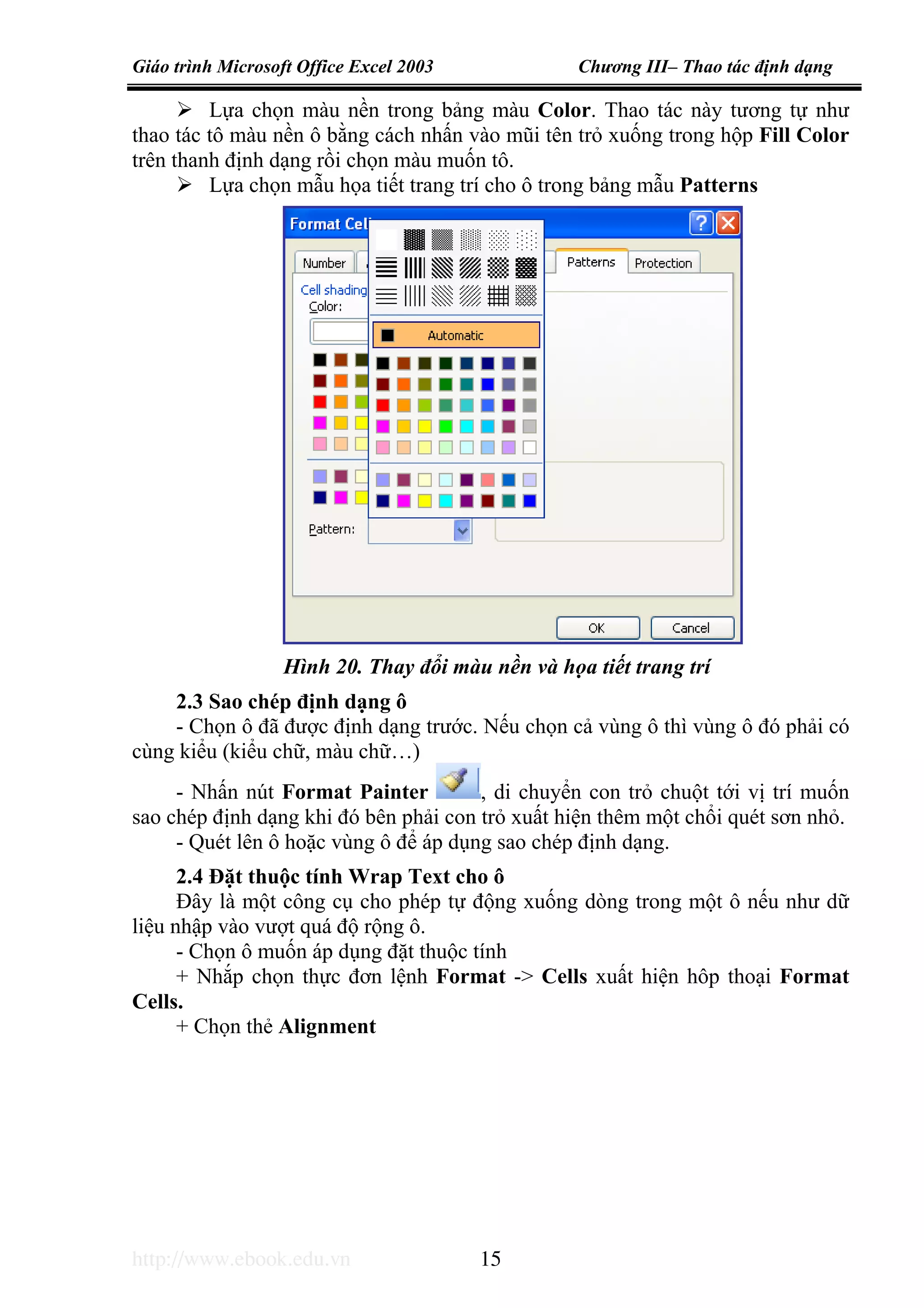 Giáo trình Microsoft Office Excel 2003 Chương III– Thao tác định dạng
http://www.ebook.edu.vn 15
Lựa chọn màu nền trong bảng màu Color. Thao tác này tương tự như
thao tác tô màu nền ô bằng cách nhấn vào mũi tên trỏ xuống trong hộp Fill Color
trên thanh định dạng rồi chọn màu muốn tô.
Lựa chọn mẫu họa tiết trang trí cho ô trong bảng mẫu Patterns
2.3 Sao chép định dạng ô
- Chọn ô đã được định dạng trước. Nếu chọn cả vùng ô thì vùng ô đó phải có
cùng kiểu (kiểu chữ, màu chữ…)
- Nhấn nút Format Painter , di chuyển con trỏ chuột tới vị trí muốn
sao chép định dạng khi đó bên phải con trỏ xuất hiện thêm một chổi quét sơn nhỏ.
- Quét lên ô hoặc vùng ô để áp dụng sao chép định dạng.
2.4 Đặt thuộc tính Wrap Text cho ô
Đây là một công cụ cho phép tự động xuống dòng trong một ô nếu như dữ
liệu nhập vào vượt quá độ rộng ô.
- Chọn ô muốn áp dụng đặt thuộc tính
+ Nhắp chọn thực đơn lệnh Format -> Cells xuất hiện hôp thoại Format
Cells.
+ Chọn thẻ Alignment
Hình 20. Thay đổi màu nền và họa tiết trang trí
 