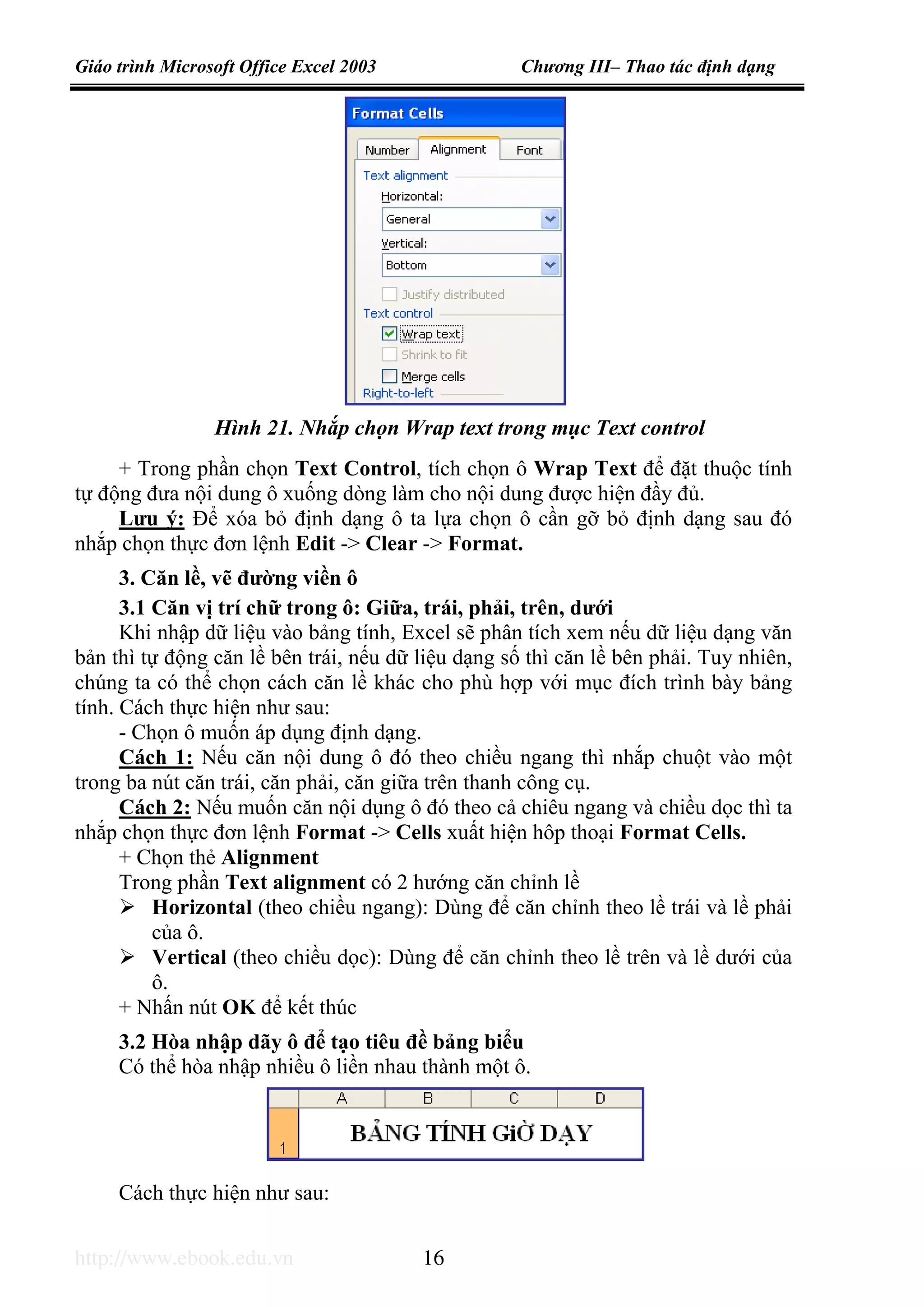 Giáo trình Microsoft Office Excel 2003 Chương III– Thao tác định dạng
http://www.ebook.edu.vn 16
+ Trong phần chọn Text Control, tích chọn ô Wrap Text để đặt thuộc tính
tự động đưa nội dung ô xuống dòng làm cho nội dung được hiện đầy đủ.
Lưu ý: Để xóa bỏ định dạng ô ta lựa chọn ô cần gỡ bỏ định dạng sau đó
nhắp chọn thực đơn lệnh Edit -> Clear -> Format.
3. Căn lề, vẽ đường viền ô
3.1 Căn vị trí chữ trong ô: Giữa, trái, phải, trên, dưới
Khi nhập dữ liệu vào bảng tính, Excel sẽ phân tích xem nếu dữ liệu dạng văn
bản thì tự động căn lề bên trái, nếu dữ liệu dạng số thì căn lề bên phải. Tuy nhiên,
chúng ta có thể chọn cách căn lề khác cho phù hợp với mục đích trình bày bảng
tính. Cách thực hiện như sau:
- Chọn ô muốn áp dụng định dạng.
Cách 1: Nếu căn nội dung ô đó theo chiều ngang thì nhắp chuột vào một
trong ba nút căn trái, căn phải, căn giữa trên thanh công cụ.
Cách 2: Nếu muốn căn nội dụng ô đó theo cả chiêu ngang và chiều dọc thì ta
nhắp chọn thực đơn lệnh Format -> Cells xuất hiện hôp thoại Format Cells.
+ Chọn thẻ Alignment
Trong phần Text alignment có 2 hướng căn chỉnh lề
Horizontal (theo chiều ngang): Dùng để căn chỉnh theo lề trái và lề phải
của ô.
Vertical (theo chiều dọc): Dùng để căn chỉnh theo lề trên và lề dưới của
ô.
+ Nhấn nút OK để kết thúc
3.2 Hòa nhập dãy ô để tạo tiêu đề bảng biểu
Có thể hòa nhập nhiều ô liền nhau thành một ô.
Cách thực hiện như sau:
Hình 21. Nhắp chọn Wrap text trong mục Text control
 