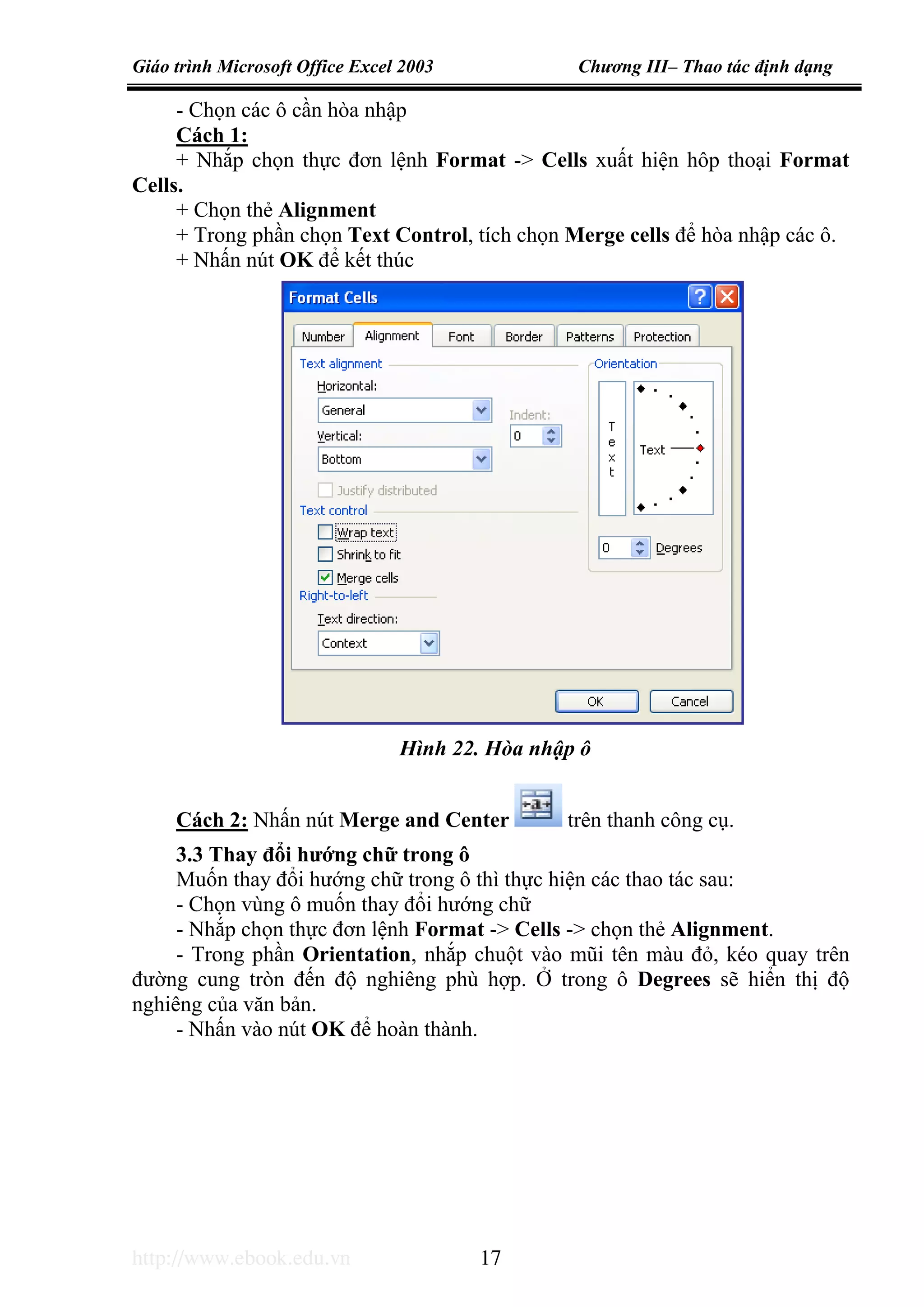 Giáo trình Microsoft Office Excel 2003 Chương III– Thao tác định dạng
http://www.ebook.edu.vn 17
- Chọn các ô cần hòa nhập
Cách 1:
+ Nhắp chọn thực đơn lệnh Format -> Cells xuất hiện hôp thoại Format
Cells.
+ Chọn thẻ Alignment
+ Trong phần chọn Text Control, tích chọn Merge cells để hòa nhập các ô.
+ Nhấn nút OK để kết thúc
Cách 2: Nhấn nút Merge and Center trên thanh công cụ.
3.3 Thay đổi hướng chữ trong ô
Muốn thay đổi hướng chữ trong ô thì thực hiện các thao tác sau:
- Chọn vùng ô muốn thay đổi hướng chữ
- Nhắp chọn thực đơn lệnh Format -> Cells -> chọn thẻ Alignment.
- Trong phần Orientation, nhắp chuột vào mũi tên màu đỏ, kéo quay trên
đường cung tròn đến độ nghiêng phù hợp. Ở trong ô Degrees sẽ hiển thị độ
nghiêng của văn bản.
- Nhấn vào nút OK để hoàn thành.
Hình 22. Hòa nhập ô
 