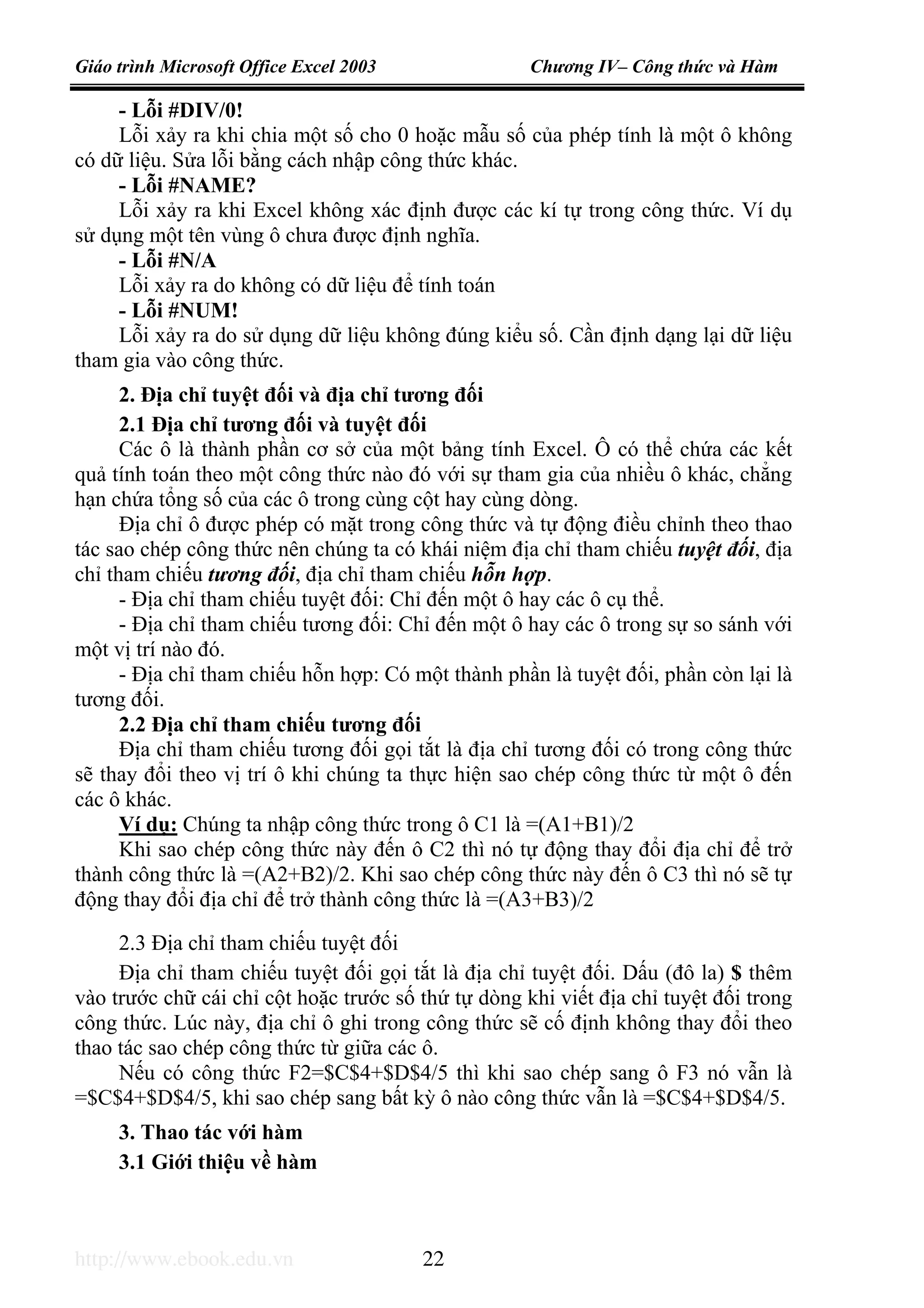 Giáo trình Microsoft Office Excel 2003 Chương IV– Công thức và Hàm
http://www.ebook.edu.vn 22
- Lỗi #DIV/0!
Lỗi xảy ra khi chia một số cho 0 hoặc mẫu số của phép tính là một ô không
có dữ liệu. Sửa lỗi bằng cách nhập công thức khác.
- Lỗi #NAME?
Lỗi xảy ra khi Excel không xác định được các kí tự trong công thức. Ví dụ
sử dụng một tên vùng ô chưa được định nghĩa.
- Lỗi #N/A
Lỗi xảy ra do không có dữ liệu để tính toán
- Lỗi #NUM!
Lỗi xảy ra do sử dụng dữ liệu không đúng kiểu số. Cần định dạng lại dữ liệu
tham gia vào công thức.
2. Địa chỉ tuyệt đối và địa chỉ tương đối
2.1 Địa chỉ tương đối và tuyệt đối
Các ô là thành phần cơ sở của một bảng tính Excel. Ô có thể chứa các kết
quả tính toán theo một công thức nào đó với sự tham gia của nhiều ô khác, chẳng
hạn chứa tổng số của các ô trong cùng cột hay cùng dòng.
Địa chỉ ô được phép có mặt trong công thức và tự động điều chỉnh theo thao
tác sao chép công thức nên chúng ta có khái niệm địa chỉ tham chiếu tuyệt đối, địa
chỉ tham chiếu tương đối, địa chỉ tham chiếu hỗn hợp.
- Địa chỉ tham chiếu tuyệt đối: Chỉ đến một ô hay các ô cụ thể.
- Địa chỉ tham chiếu tương đối: Chỉ đến một ô hay các ô trong sự so sánh với
một vị trí nào đó.
- Địa chỉ tham chiếu hỗn hợp: Có một thành phần là tuyệt đối, phần còn lại là
tương đối.
2.2 Địa chỉ tham chiếu tương đối
Địa chỉ tham chiếu tương đối gọi tắt là địa chỉ tương đối có trong công thức
sẽ thay đổi theo vị trí ô khi chúng ta thực hiện sao chép công thức từ một ô đến
các ô khác.
Ví dụ: Chúng ta nhập công thức trong ô C1 là =(A1+B1)/2
Khi sao chép công thức này đến ô C2 thì nó tự động thay đổi địa chỉ để trở
thành công thức là =(A2+B2)/2. Khi sao chép công thức này đến ô C3 thì nó sẽ tự
động thay đổi địa chỉ để trở thành công thức là =(A3+B3)/2
2.3 Địa chỉ tham chiếu tuyệt đối
Địa chỉ tham chiếu tuyệt đối gọi tắt là địa chỉ tuyệt đối. Dấu (đô la) $ thêm
vào trước chữ cái chỉ cột hoặc trước số thứ tự dòng khi viết địa chỉ tuyệt đối trong
công thức. Lúc này, địa chỉ ô ghi trong công thức sẽ cố định không thay đổi theo
thao tác sao chép công thức từ giữa các ô.
Nếu có công thức F2=$C$4+$D$4/5 thì khi sao chép sang ô F3 nó vẫn là
=$C$4+$D$4/5, khi sao chép sang bất kỳ ô nào công thức vẫn là =$C$4+$D$4/5.
3. Thao tác với hàm
3.1 Giới thiệu về hàm
 