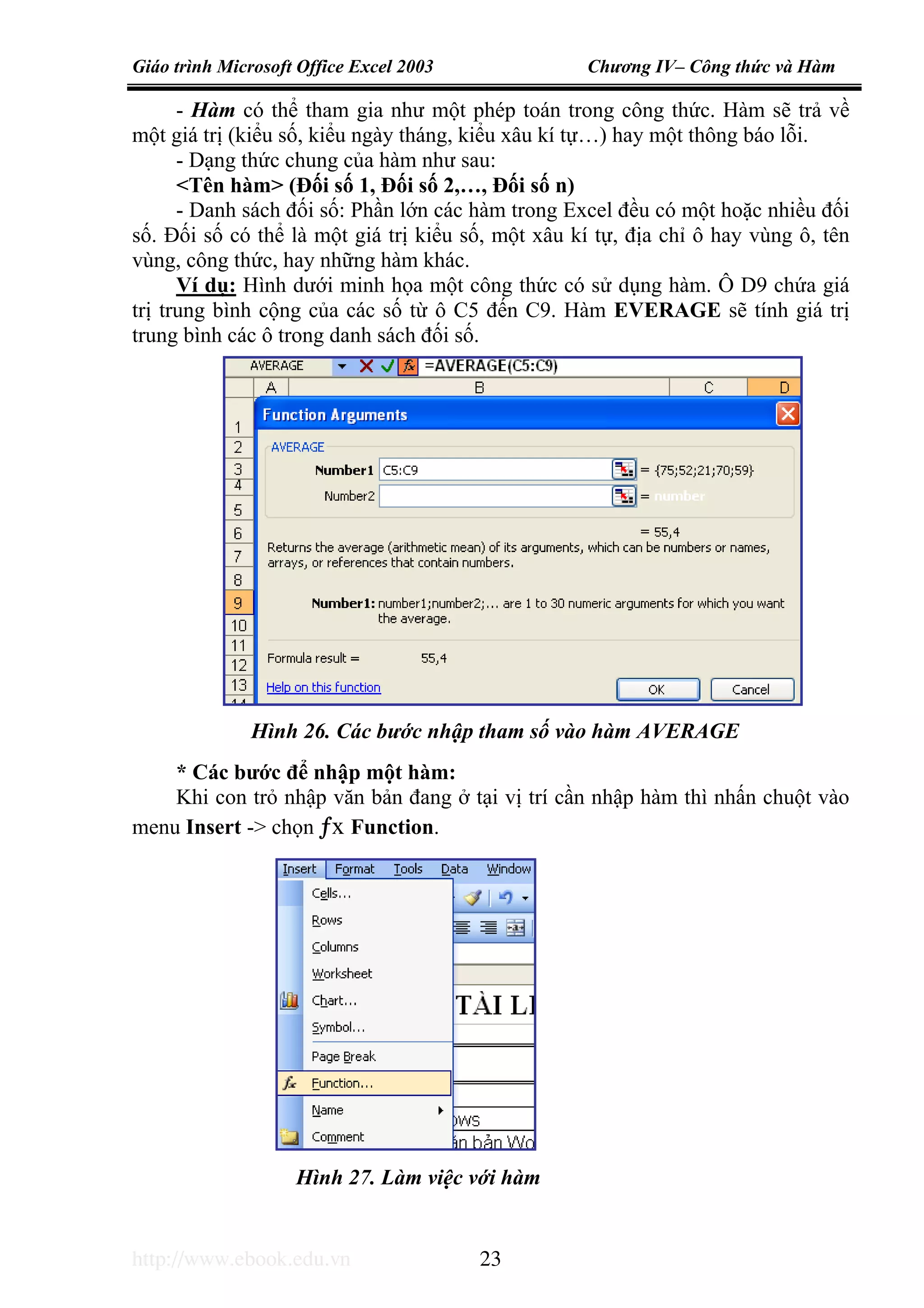 Giáo trình Microsoft Office Excel 2003 Chương IV– Công thức và Hàm
http://www.ebook.edu.vn 23
- Hàm có thể tham gia như một phép toán trong công thức. Hàm sẽ trả về
một giá trị (kiểu số, kiểu ngày tháng, kiểu xâu kí tự…) hay một thông báo lỗi.
- Dạng thức chung của hàm như sau:
<Tên hàm> (Đối số 1, Đối số 2,…, Đối số n)
- Danh sách đối số: Phần lớn các hàm trong Excel đều có một hoặc nhiều đối
số. Đối số có thể là một giá trị kiểu số, một xâu kí tự, địa chỉ ô hay vùng ô, tên
vùng, công thức, hay những hàm khác.
Ví dụ: Hình dưới minh họa một công thức có sử dụng hàm. Ô D9 chứa giá
trị trung bình cộng của các số từ ô C5 đến C9. Hàm EVERAGE sẽ tính giá trị
trung bình các ô trong danh sách đối số.
* Các bước để nhập một hàm:
Khi con trỏ nhập văn bản đang ở tại vị trí cần nhập hàm thì nhấn chuột vào
menu Insert -> chọn ƒx Function.
Hình 26. Các bước nhập tham số vào hàm AVERAGE
Hình 27. Làm việc với hàm
 