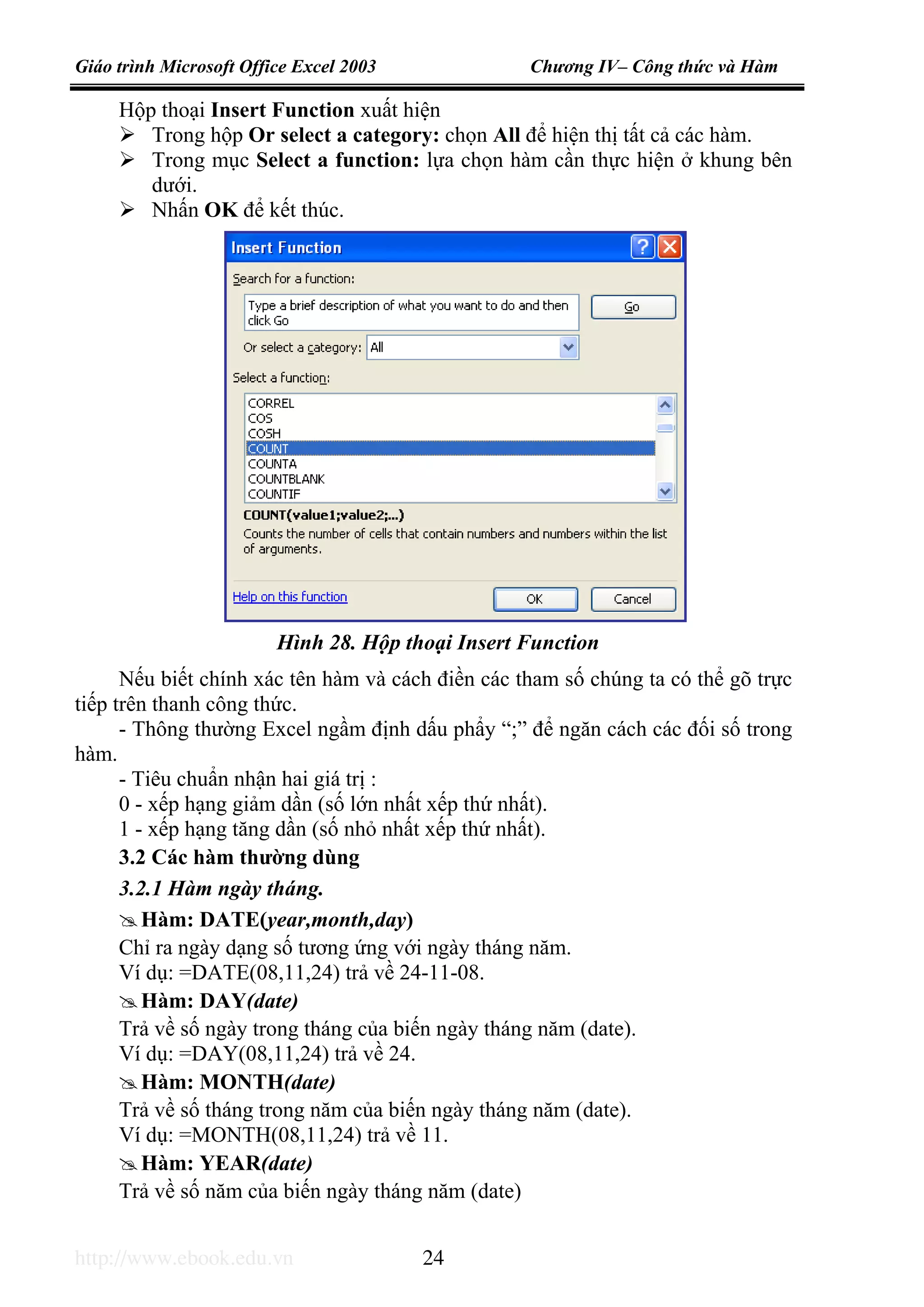 Giáo trình Microsoft Office Excel 2003 Chương IV– Công thức và Hàm
http://www.ebook.edu.vn 24
Hộp thoại Insert Function xuất hiện
Trong hộp Or select a category: chọn All để hiện thị tất cả các hàm.
Trong mục Select a function: lựa chọn hàm cần thực hiện ở khung bên
dưới.
Nhấn OK để kết thúc.
Nếu biết chính xác tên hàm và cách điền các tham số chúng ta có thể gõ trực
tiếp trên thanh công thức.
- Thông thường Excel ngầm định dấu phẩy “;” để ngăn cách các đối số trong
hàm.
- Tiêu chuẩn nhận hai giá trị :
0 - xếp hạng giảm dần (số lớn nhất xếp thứ nhất).
1 - xếp hạng tăng dần (số nhỏ nhất xếp thứ nhất).
3.2 Các hàm thường dùng
3.2.1 Hàm ngày tháng.
Hàm: DATE(year,month,day)
Chỉ ra ngày dạng số tương ứng với ngày tháng năm.
Ví dụ: =DATE(08,11,24) trả về 24-11-08.
Hàm: DAY(date)
Trả về số ngày trong tháng của biến ngày tháng năm (date).
Ví dụ: =DAY(08,11,24) trả về 24.
Hàm: MONTH(date)
Trả về số tháng trong năm của biến ngày tháng năm (date).
Ví dụ: =MONTH(08,11,24) trả về 11.
Hàm: YEAR(date)
Trả về số năm của biến ngày tháng năm (date)
Hình 28. Hộp thoại Insert Function
 