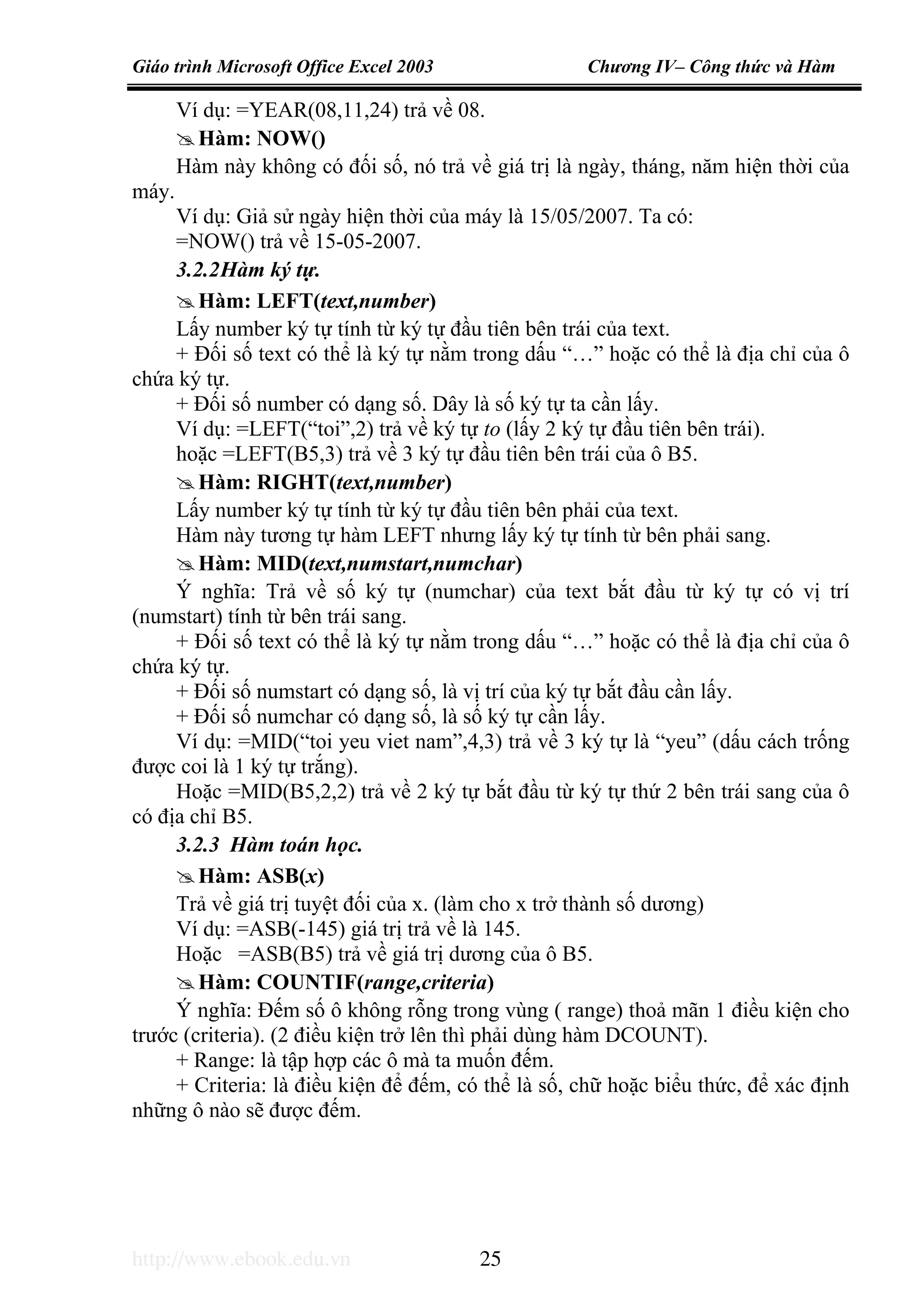 Giáo trình Microsoft Office Excel 2003 Chương IV– Công thức và Hàm
http://www.ebook.edu.vn 25
Ví dụ: =YEAR(08,11,24) trả về 08.
Hàm: NOW()
Hàm này không có đối số, nó trả về giá trị là ngày, tháng, năm hiện thời của
máy.
Ví dụ: Giả sử ngày hiện thời của máy là 15/05/2007. Ta có:
=NOW() trả về 15-05-2007.
3.2.2Hàm ký tự.
Hàm: LEFT(text,number)
Lấy number ký tự tính từ ký tự đầu tiên bên trái của text.
+ Đối số text có thể là ký tự nằm trong dấu “…” hoặc có thể là địa chỉ của ô
chứa ký tự.
+ Đối số number có dạng số. Dây là số ký tự ta cần lấy.
Ví dụ: =LEFT(“toi”,2) trả về ký tự to (lấy 2 ký tự đầu tiên bên trái).
hoặc =LEFT(B5,3) trả về 3 ký tự đầu tiên bên trái của ô B5.
Hàm: RIGHT(text,number)
Lấy number ký tự tính từ ký tự đầu tiên bên phải của text.
Hàm này tương tự hàm LEFT nhưng lấy ký tự tính từ bên phải sang.
Hàm: MID(text,numstart,numchar)
Ý nghĩa: Trả về số ký tự (numchar) của text bắt đầu từ ký tự có vị trí
(numstart) tính từ bên trái sang.
+ Đối số text có thể là ký tự nằm trong dấu “…” hoặc có thể là địa chỉ của ô
chứa ký tự.
+ Đối số numstart có dạng số, là vị trí của ký tự bắt đầu cần lấy.
+ Đối số numchar có dạng số, là số ký tự cần lấy.
Ví dụ: =MID(“toi yeu viet nam”,4,3) trả về 3 ký tự là “yeu” (dấu cách trống
được coi là 1 ký tự trắng).
Hoặc =MID(B5,2,2) trả về 2 ký tự bắt đầu từ ký tự thứ 2 bên trái sang của ô
có địa chỉ B5.
3.2.3 Hàm toán học.
Hàm: ASB(x)
Trả về giá trị tuyệt đối của x. (làm cho x trở thành số dương)
Ví dụ: =ASB(-145) giá trị trả về là 145.
Hoặc =ASB(B5) trả về giá trị dương của ô B5.
Hàm: COUNTIF(range,criteria)
Ý nghĩa: Đếm số ô không rỗng trong vùng ( range) thoả mãn 1 điều kiện cho
trước (criteria). (2 điều kiện trở lên thì phải dùng hàm DCOUNT).
+ Range: là tập hợp các ô mà ta muốn đếm.
+ Criteria: là điều kiện để đếm, có thể là số, chữ hoặc biểu thức, để xác định
những ô nào sẽ được đếm.
 