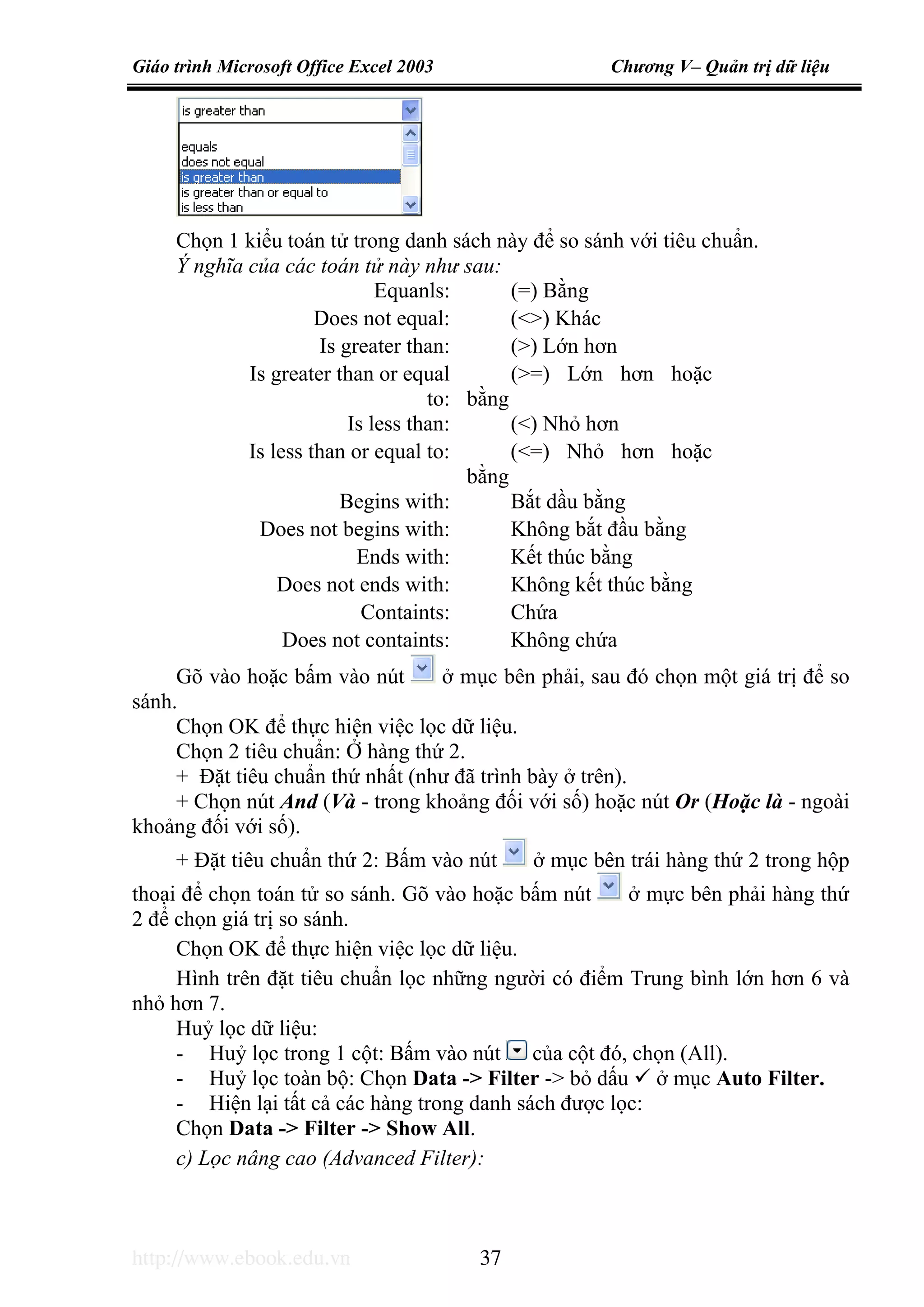 Giáo trình Microsoft Office Excel 2003 Chương V– Quản trị dữ liệu
http://www.ebook.edu.vn 37
Chọn 1 kiểu toán tử trong danh sách này để so sánh với tiêu chuẩn.
Ý nghĩa của các toán tử này như sau:
Equanls: (=) Bằng
Does not equal: (<>) Khác
Is greater than: (>) Lớn hơn
Is greater than or equal
to:
(>=) Lớn hơn hoặc
bằng
Is less than: (<) Nhỏ hơn
Is less than or equal to: (<=) Nhỏ hơn hoặc
bằng
Begins with: Bắt dầu bằng
Does not begins with: Không bắt đầu bằng
Ends with: Kết thúc bằng
Does not ends with: Không kết thúc bằng
Containts: Chứa
Does not containts: Không chứa
Gõ vào hoặc bấm vào nút ở mục bên phải, sau đó chọn một giá trị để so
sánh.
Chọn OK để thực hiện việc lọc dữ liệu.
Chọn 2 tiêu chuẩn: Ở hàng thứ 2.
+ Đặt tiêu chuẩn thứ nhất (như đã trình bày ở trên).
+ Chọn nút And (Và - trong khoảng đối với số) hoặc nút Or (Hoặc là - ngoài
khoảng đối với số).
+ Đặt tiêu chuẩn thứ 2: Bấm vào nút ở mục bên trái hàng thứ 2 trong hộp
thoại để chọn toán tử so sánh. Gõ vào hoặc bấm nút ở mực bên phải hàng thứ
2 để chọn giá trị so sánh.
Chọn OK để thực hiện việc lọc dữ liệu.
Hình trên đặt tiêu chuẩn lọc những người có điểm Trung bình lớn hơn 6 và
nhỏ hơn 7.
Huỷ lọc dữ liệu:
- Huỷ lọc trong 1 cột: Bấm vào nút của cột đó, chọn (All).
- Huỷ lọc toàn bộ: Chọn Data -> Filter -> bỏ dấu ở mục Auto Filter.
- Hiện lại tất cả các hàng trong danh sách được lọc:
Chọn Data -> Filter -> Show All.
c) Lọc nâng cao (Advanced Filter):
 