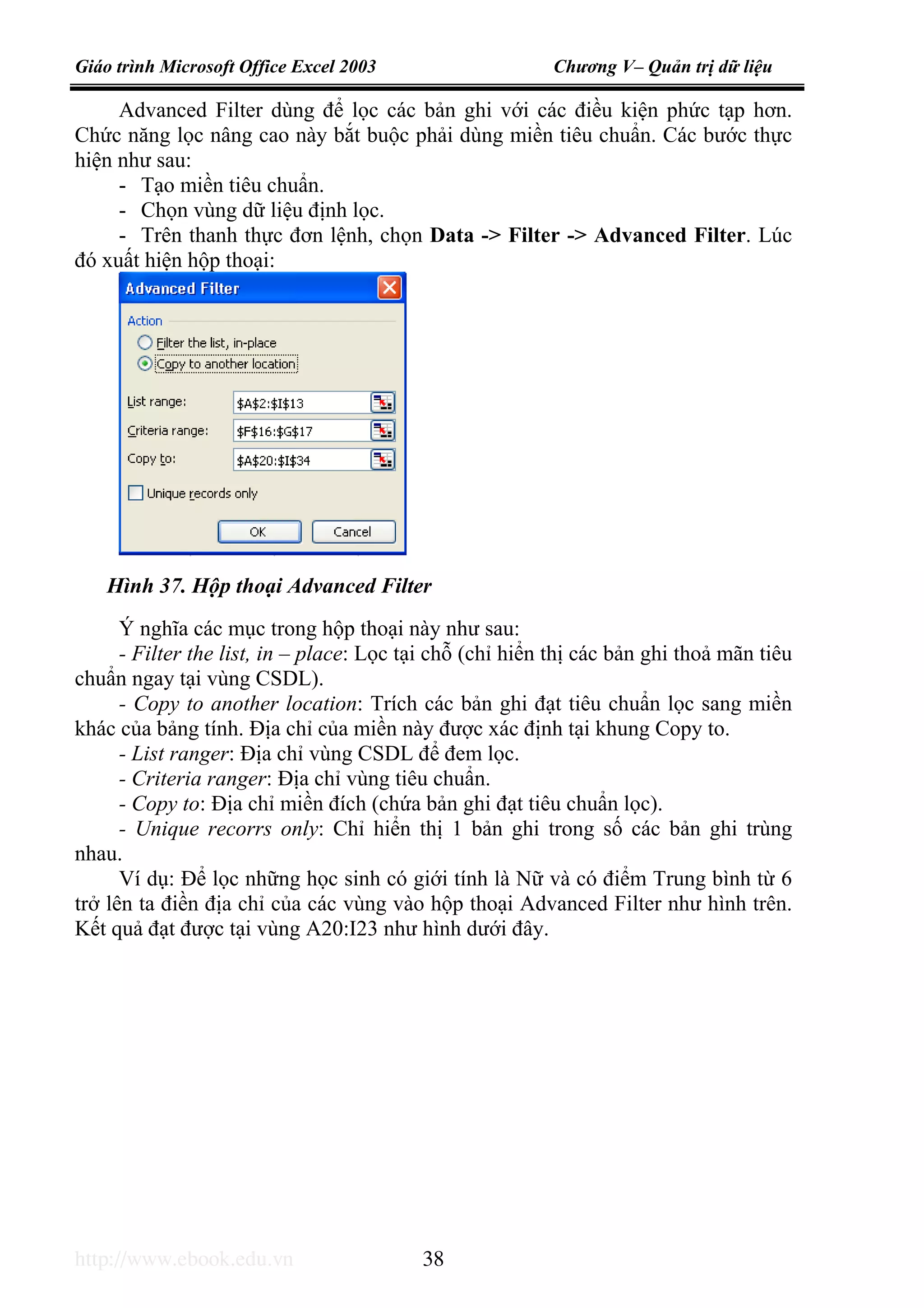 Giáo trình Microsoft Office Excel 2003 Chương V– Quản trị dữ liệu
http://www.ebook.edu.vn 38
Advanced Filter dùng để lọc các bản ghi với các điều kiện phức tạp hơn.
Chức năng lọc nâng cao này bắt buộc phải dùng miền tiêu chuẩn. Các bước thực
hiện như sau:
- Tạo miền tiêu chuẩn.
- Chọn vùng dữ liệu định lọc.
- Trên thanh thực đơn lệnh, chọn Data -> Filter -> Advanced Filter. Lúc
đó xuất hiện hộp thoại:
Ý nghĩa các mục trong hộp thoại này như sau:
- Filter the list, in – place: Lọc tại chỗ (chỉ hiển thị các bản ghi thoả mãn tiêu
chuẩn ngay tại vùng CSDL).
- Copy to another location: Trích các bản ghi đạt tiêu chuẩn lọc sang miền
khác của bảng tính. Địa chỉ của miền này được xác định tại khung Copy to.
- List ranger: Địa chỉ vùng CSDL để đem lọc.
- Criteria ranger: Địa chỉ vùng tiêu chuẩn.
- Copy to: Địa chỉ miền đích (chứa bản ghi đạt tiêu chuẩn lọc).
- Unique recorrs only: Chỉ hiển thị 1 bản ghi trong số các bản ghi trùng
nhau.
Ví dụ: Để lọc những học sinh có giới tính là Nữ và có điểm Trung bình từ 6
trở lên ta điền địa chỉ của các vùng vào hộp thoại Advanced Filter như hình trên.
Kết quả đạt được tại vùng A20:I23 như hình dưới đây.
Hình 37. Hộp thoại Advanced Filter
 