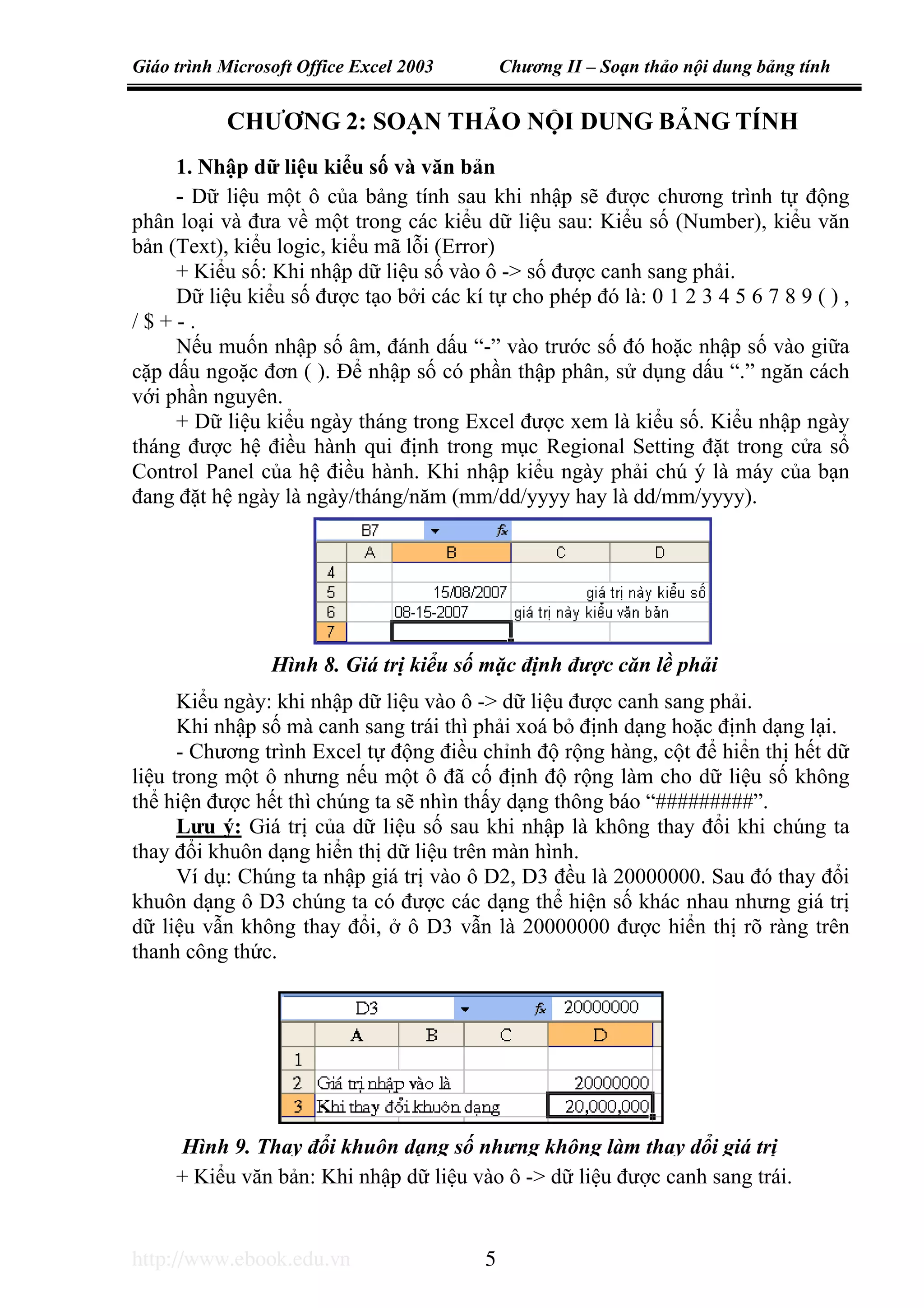 Giáo trình Microsoft Office Excel 2003 Chương II – Soạn thảo nội dung bảng tính
http://www.ebook.edu.vn 5
Hình 9. Thay đổi khuôn dạng số nhưng không làm thay dổi giá trị
CHƯƠNG 2: SOẠN THẢO NỘI DUNG BẢNG TÍNH
1. Nhập dữ liệu kiểu số và văn bản
- Dữ liệu một ô của bảng tính sau khi nhập sẽ được chương trình tự động
phân loại và đưa về một trong các kiểu dữ liệu sau: Kiểu số (Number), kiểu văn
bản (Text), kiểu logic, kiểu mã lỗi (Error)
+ Kiểu số: Khi nhập dữ liệu số vào ô -> số được canh sang phải.
Dữ liệu kiểu số được tạo bởi các kí tự cho phép đó là: 0 1 2 3 4 5 6 7 8 9 ( ) ,
/ $ + - .
Nếu muốn nhập số âm, đánh dấu “-” vào trước số đó hoặc nhập số vào giữa
cặp dấu ngoặc đơn ( ). Để nhập số có phần thập phân, sử dụng dấu “.” ngăn cách
với phần nguyên.
+ Dữ liệu kiểu ngày tháng trong Excel được xem là kiểu số. Kiểu nhập ngày
tháng được hệ điều hành qui định trong mục Regional Setting đặt trong cửa sổ
Control Panel của hệ điều hành. Khi nhập kiểu ngày phải chú ý là máy của bạn
đang đặt hệ ngày là ngày/tháng/năm (mm/dd/yyyy hay là dd/mm/yyyy).
Kiểu ngày: khi nhập dữ liệu vào ô -> dữ liệu được canh sang phải.
Khi nhập số mà canh sang trái thì phải xoá bỏ định dạng hoặc định dạng lại.
- Chương trình Excel tự động điều chỉnh độ rộng hàng, cột để hiển thị hết dữ
liệu trong một ô nhưng nếu một ô đã cố định độ rộng làm cho dữ liệu số không
thể hiện được hết thì chúng ta sẽ nhìn thấy dạng thông báo “#########”.
Lưu ý: Giá trị của dữ liệu số sau khi nhập là không thay đổi khi chúng ta
thay đổi khuôn dạng hiển thị dữ liệu trên màn hình.
Ví dụ: Chúng ta nhập giá trị vào ô D2, D3 đều là 20000000. Sau đó thay đổi
khuôn dạng ô D3 chúng ta có được các dạng thể hiện số khác nhau nhưng giá trị
dữ liệu vẫn không thay đổi, ở ô D3 vẫn là 20000000 được hiển thị rõ ràng trên
thanh công thức.
+ Kiểu văn bản: Khi nhập dữ liệu vào ô -> dữ liệu được canh sang trái.
Hình 8. Giá trị kiểu số mặc định được căn lề phải
 