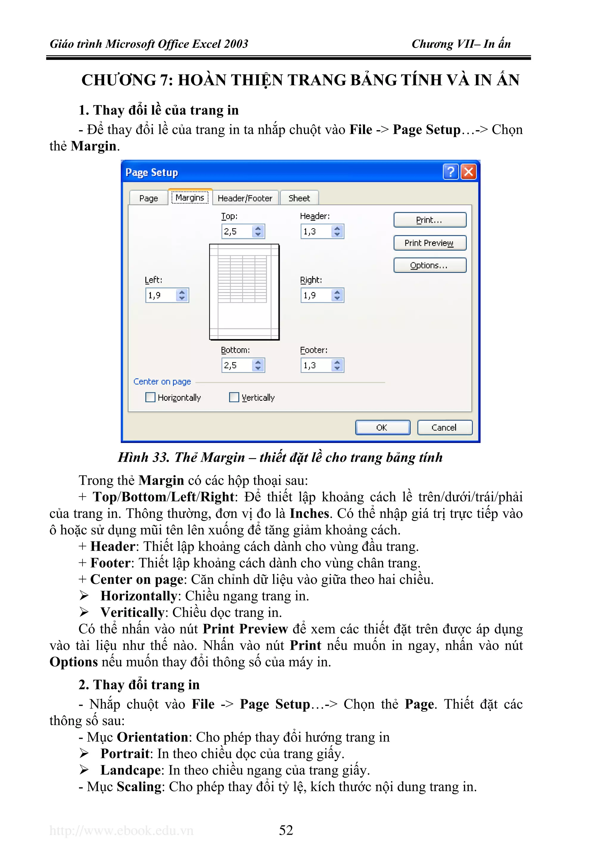 Giáo trình Microsoft Office Excel 2003 Chương VII– In ấn
http://www.ebook.edu.vn 52
CHƯƠNG 7: HOÀN THIỆN TRANG BẢNG TÍNH VÀ IN ẤN
1. Thay đổi lề của trang in
- Để thay đổi lề của trang in ta nhắp chuột vào File -> Page Setup…-> Chọn
thẻ Margin.
Trong thẻ Margin có các hộp thoại sau:
+ Top/Bottom/Left/Right: Để thiết lập khoảng cách lề trên/dưới/trái/phải
của trang in. Thông thường, đơn vị đo là Inches. Có thể nhập giá trị trực tiếp vào
ô hoặc sử dụng mũi tên lên xuống để tăng giảm khoảng cách.
+ Header: Thiết lập khoảng cách dành cho vùng đầu trang.
+ Footer: Thiết lập khoảng cách dành cho vùng chân trang.
+ Center on page: Căn chỉnh dữ liệu vào giữa theo hai chiều.
Horizontally: Chiều ngang trang in.
Veritically: Chiều dọc trang in.
Có thể nhấn vào nút Print Preview để xem các thiết đặt trên được áp dụng
vào tài liệu như thế nào. Nhấn vào nút Print nếu muốn in ngay, nhấn vào nút
Options nếu muốn thay đổi thông số của máy in.
2. Thay đổi trang in
- Nhắp chuột vào File -> Page Setup…-> Chọn thẻ Page. Thiết đặt các
thông số sau:
- Mục Orientation: Cho phép thay đổi hướng trang in
Portrait: In theo chiều dọc của trang giấy.
Landcape: In theo chiều ngang của trang giấy.
- Mục Scaling: Cho phép thay đổi tỷ lệ, kích thước nội dung trang in.
Hình 33. Thẻ Margin – thiết đặt lề cho trang bảng tính
 