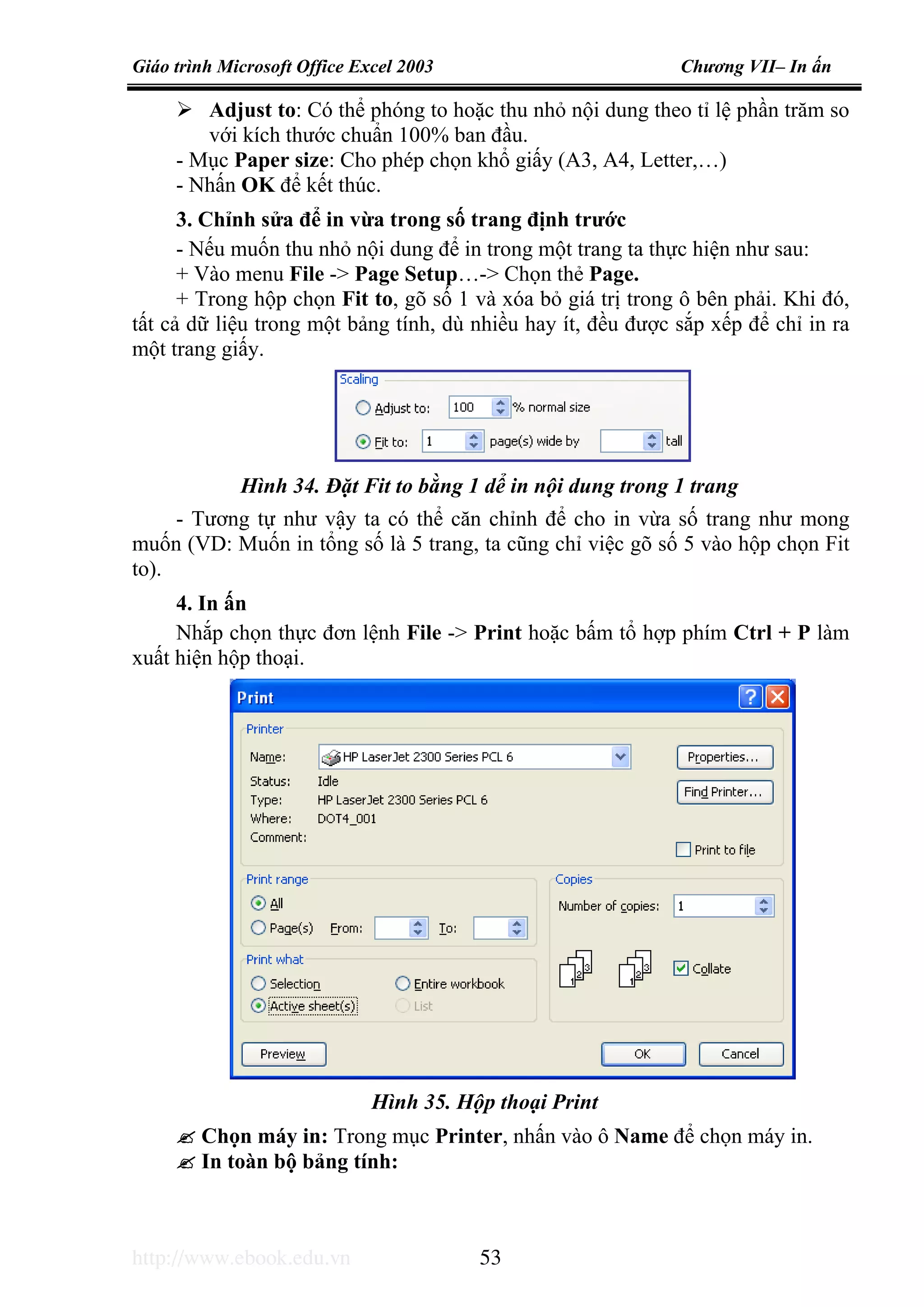 Giáo trình Microsoft Office Excel 2003 Chương VII– In ấn
http://www.ebook.edu.vn 53
Adjust to: Có thể phóng to hoặc thu nhỏ nội dung theo tỉ lệ phần trăm so
với kích thước chuẩn 100% ban đầu.
- Mục Paper size: Cho phép chọn khổ giấy (A3, A4, Letter,…)
- Nhấn OK để kết thúc.
3. Chỉnh sửa để in vừa trong số trang định trước
- Nếu muốn thu nhỏ nội dung để in trong một trang ta thực hiện như sau:
+ Vào menu File -> Page Setup…-> Chọn thẻ Page.
+ Trong hộp chọn Fit to, gõ số 1 và xóa bỏ giá trị trong ô bên phải. Khi đó,
tất cả dữ liệu trong một bảng tính, dù nhiều hay ít, đều được sắp xếp để chỉ in ra
một trang giấy.
- Tương tự như vậy ta có thể căn chỉnh để cho in vừa số trang như mong
muốn (VD: Muốn in tổng số là 5 trang, ta cũng chỉ việc gõ số 5 vào hộp chọn Fit
to).
4. In ấn
Nhắp chọn thực đơn lệnh File -> Print hoặc bấm tổ hợp phím Ctrl + P làm
xuất hiện hộp thoại.
Chọn máy in: Trong mục Printer, nhấn vào ô Name để chọn máy in.
In toàn bộ bảng tính:
Hình 34. Đặt Fit to bằng 1 dể in nội dung trong 1 trang
Hình 35. Hộp thoại Print
 