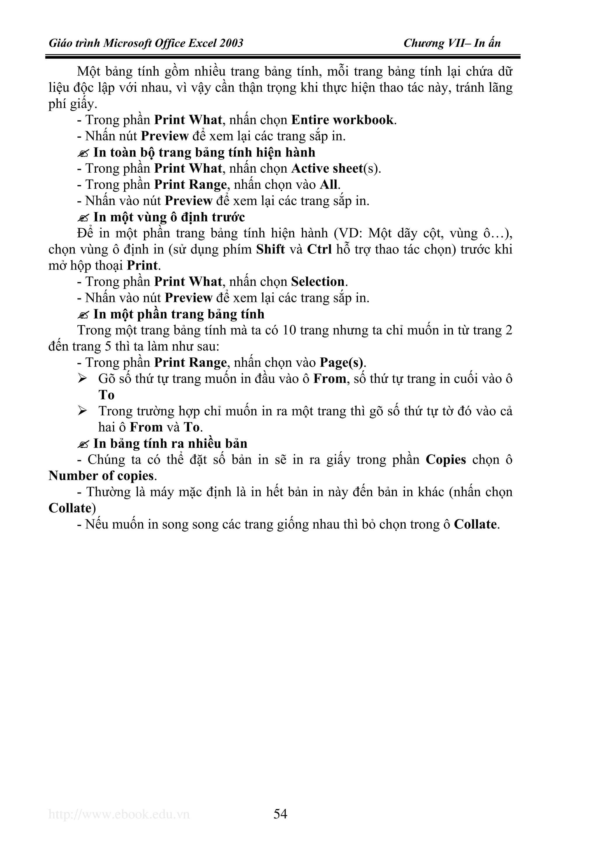 Giáo trình Microsoft Office Excel 2003 Chương VII– In ấn
http://www.ebook.edu.vn 54
Một bảng tính gồm nhiều trang bảng tính, mỗi trang bảng tính lại chứa dữ
liệu độc lập với nhau, vì vậy cần thận trọng khi thực hiện thao tác này, tránh lãng
phí giấy.
- Trong phần Print What, nhấn chọn Entire workbook.
- Nhấn nút Preview để xem lại các trang sắp in.
In toàn bộ trang bảng tính hiện hành
- Trong phần Print What, nhấn chọn Active sheet(s).
- Trong phần Print Range, nhấn chọn vào All.
- Nhấn vào nút Preview để xem lại các trang sắp in.
In một vùng ô định trước
Để in một phần trang bảng tính hiện hành (VD: Một dãy cột, vùng ô…),
chọn vùng ô định in (sử dụng phím Shift và Ctrl hỗ trợ thao tác chọn) trước khi
mở hộp thoại Print.
- Trong phần Print What, nhấn chọn Selection.
- Nhấn vào nút Preview để xem lại các trang sắp in.
In một phần trang bảng tính
Trong một trang bảng tính mà ta có 10 trang nhưng ta chỉ muốn in từ trang 2
đến trang 5 thì ta làm như sau:
- Trong phần Print Range, nhấn chọn vào Page(s).
Gõ số thứ tự trang muốn in đầu vào ô From, số thứ tự trang in cuối vào ô
To
Trong trường hợp chỉ muốn in ra một trang thì gõ số thứ tự tờ đó vào cả
hai ô From và To.
In bảng tính ra nhiều bản
- Chúng ta có thể đặt số bản in sẽ in ra giấy trong phần Copies chọn ô
Number of copies.
- Thường là máy mặc định là in hết bản in này đến bản in khác (nhấn chọn
Collate)
- Nếu muốn in song song các trang giống nhau thì bỏ chọn trong ô Collate.
 
