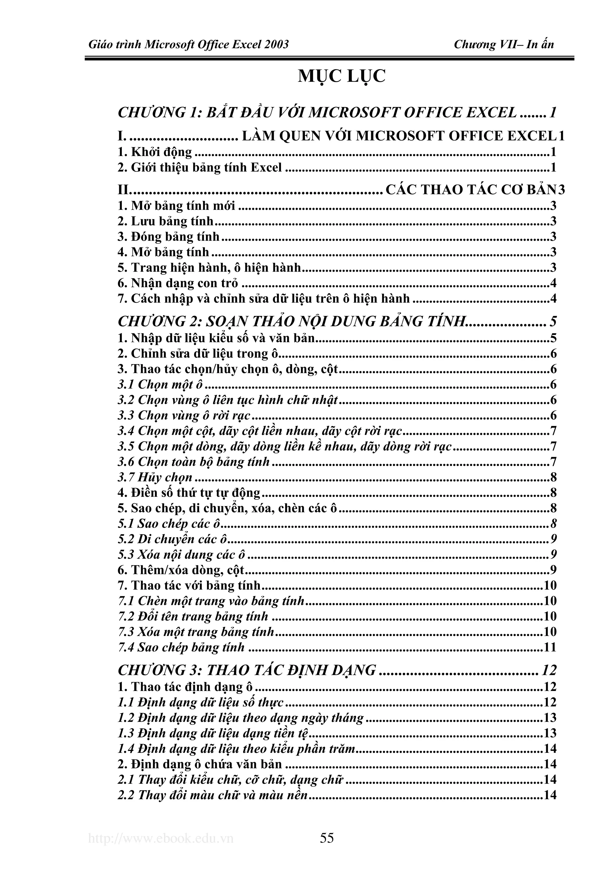 Giáo trình Microsoft Office Excel 2003 Chương VII– In ấn
http://www.ebook.edu.vn 55
MỤC LỤC
CHƯƠNG 1: BẮT ĐẦU VỚI MICROSOFT OFFICE EXCEL .......1
I. ............................ LÀM QUEN VỚI MICROSOFT OFFICE EXCEL1
1. Khởi động ..........................................................................................................1
2. Giới thiệu bảng tính Excel ...............................................................................1
II.................................................................CÁC THAO TÁC CƠ BẢN3
1. Mở bảng tính mới .............................................................................................3
2. Lưu bảng tính....................................................................................................3
3. Đóng bảng tính..................................................................................................3
4. Mở bảng tính.....................................................................................................3
5. Trang hiện hành, ô hiện hành..........................................................................3
6. Nhận dạng con trỏ ............................................................................................4
7. Cách nhập và chỉnh sửa dữ liệu trên ô hiện hành .........................................4
CHƯƠNG 2: SOẠN THẢO NỘI DUNG BẢNG TÍNH.....................5
1. Nhập dữ liệu kiểu số và văn bản......................................................................5
2. Chỉnh sửa dữ liệu trong ô.................................................................................6
3. Thao tác chọn/hủy chọn ô, dòng, cột...............................................................6
3.1 Chọn một ô.......................................................................................................6
3.2 Chọn vùng ô liên tục hình chữ nhật...............................................................6
3.3 Chọn vùng ô rời rạc.........................................................................................6
3.4 Chọn một cột, dãy cột liền nhau, dãy cột rời rạc............................................7
3.5 Chọn một dòng, dãy dòng liền kề nhau, dãy dòng rời rạc.............................7
3.6 Chọn toàn bộ bảng tính...................................................................................7
3.7 Hủy chọn..........................................................................................................8
4. Điền số thứ tự tự động......................................................................................8
5. Sao chép, di chuyển, xóa, chèn các ô...............................................................8
5.1 Sao chép các ô..................................................................................................8
5.2 Di chuyển các ô................................................................................................9
5.3 Xóa nội dung các ô ..........................................................................................9
6. Thêm/xóa dòng, cột...........................................................................................9
7. Thao tác với bảng tính....................................................................................10
7.1 Chèn một trang vào bảng tính.......................................................................10
7.2 Đổi tên trang bảng tính .................................................................................10
7.3 Xóa một trang bảng tính................................................................................10
7.4 Sao chép bảng tính ........................................................................................11
CHƯƠNG 3: THAO TÁC ĐỊNH DẠNG .........................................12
1. Thao tác định dạng ô ......................................................................................12
1.1 Định dạng dữ liệu số thực.............................................................................12
1.2 Định dạng dữ liệu theo dạng ngày tháng.....................................................13
1.3 Định dạng dữ liệu dạng tiền tệ......................................................................13
1.4 Định dạng dữ liệu theo kiểu phần trăm........................................................14
2. Định dạng ô chứa văn bản .............................................................................14
2.1 Thay đổi kiểu chữ, cỡ chữ, dạng chữ ...........................................................14
2.2 Thay đổi màu chữ và màu nền......................................................................14
 