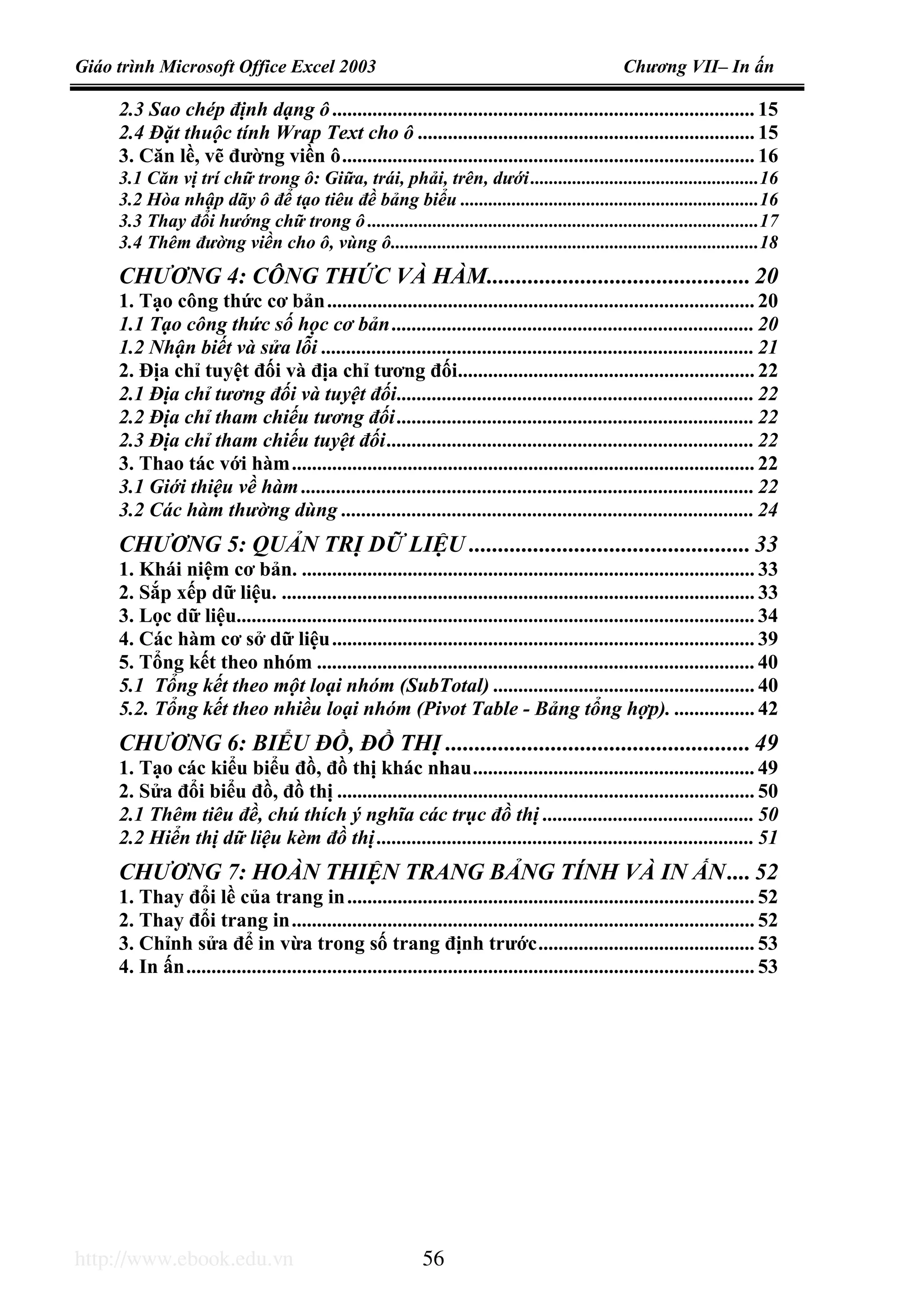 Giáo trình Microsoft Office Excel 2003 Chương VII– In ấn
http://www.ebook.edu.vn 56
2.3 Sao chép định dạng ô.................................................................................... 15
2.4 Đặt thuộc tính Wrap Text cho ô ................................................................... 15
3. Căn lề, vẽ đường viền ô.................................................................................. 16
3.1 Căn vị trí chữ trong ô: Giữa, trái, phải, trên, dưới.................................................16
3.2 Hòa nhập dãy ô để tạo tiêu đề bảng biểu ................................................................16
3.3 Thay đổi hướng chữ trong ô ....................................................................................17
3.4 Thêm đường viền cho ô, vùng ô...............................................................................18
CHƯƠNG 4: CÔNG THỨC VÀ HÀM............................................. 20
1. Tạo công thức cơ bản..................................................................................... 20
1.1 Tạo công thức số học cơ bản........................................................................ 20
1.2 Nhận biết và sửa lỗi ...................................................................................... 21
2. Địa chỉ tuyệt đối và địa chỉ tương đối........................................................... 22
2.1 Địa chỉ tương đối và tuyệt đối....................................................................... 22
2.2 Địa chỉ tham chiếu tương đối....................................................................... 22
2.3 Địa chỉ tham chiếu tuyệt đối......................................................................... 22
3. Thao tác với hàm............................................................................................ 22
3.1 Giới thiệu về hàm .......................................................................................... 22
3.2 Các hàm thường dùng .................................................................................. 24
CHƯƠNG 5: QUẢN TRỊ DỮ LIỆU ................................................ 33
1. Khái niệm cơ bản. .......................................................................................... 33
2. Sắp xếp dữ liệu. .............................................................................................. 33
3. Lọc dữ liệu....................................................................................................... 34
4. Các hàm cơ sở dữ liệu.................................................................................... 39
5. Tổng kết theo nhóm ....................................................................................... 40
5.1 Tổng kết theo một loại nhóm (SubTotal) .................................................... 40
5.2. Tổng kết theo nhiều loại nhóm (Pivot Table - Bảng tổng hợp). ................ 42
CHƯƠNG 6: BIỂU ĐỒ, ĐỒ THỊ .................................................... 49
1. Tạo các kiểu biểu đồ, đồ thị khác nhau........................................................ 49
2. Sửa đổi biểu đồ, đồ thị ................................................................................... 50
2.1 Thêm tiêu đề, chú thích ý nghĩa các trục đồ thị .......................................... 50
2.2 Hiển thị dữ liệu kèm đồ thị........................................................................... 51
CHƯƠNG 7: HOÀN THIỆN TRANG BẢNG TÍNH VÀ IN ẤN.... 52
1. Thay đổi lề của trang in................................................................................. 52
2. Thay đổi trang in............................................................................................ 52
3. Chỉnh sửa để in vừa trong số trang định trước........................................... 53
4. In ấn................................................................................................................. 53
 