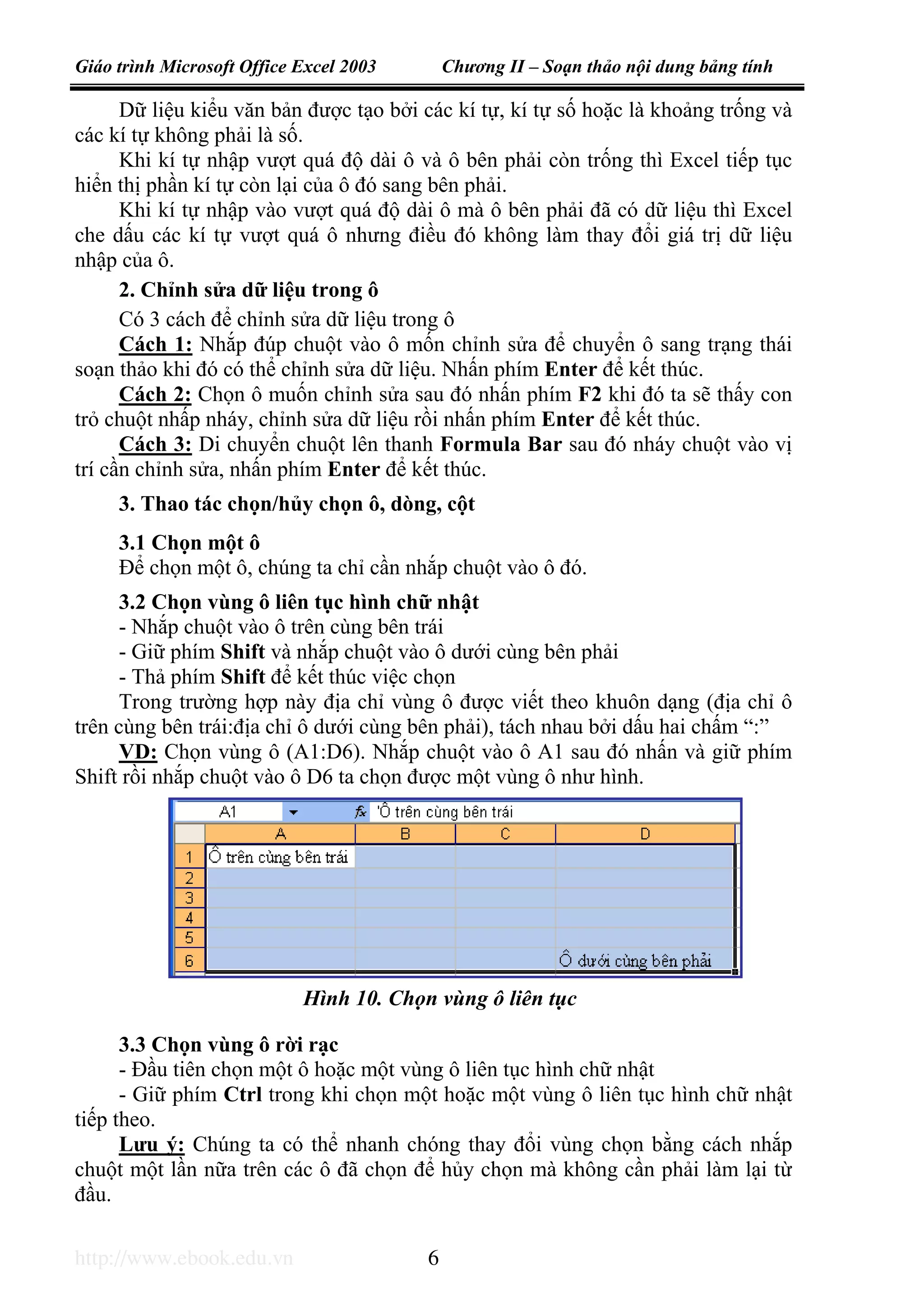 Giáo trình Microsoft Office Excel 2003 Chương II – Soạn thảo nội dung bảng tính
http://www.ebook.edu.vn 6
Dữ liệu kiểu văn bản được tạo bởi các kí tự, kí tự số hoặc là khoảng trống và
các kí tự không phải là số.
Khi kí tự nhập vượt quá độ dài ô và ô bên phải còn trống thì Excel tiếp tục
hiển thị phần kí tự còn lại của ô đó sang bên phải.
Khi kí tự nhập vào vượt quá độ dài ô mà ô bên phải đã có dữ liệu thì Excel
che dấu các kí tự vượt quá ô nhưng điều đó không làm thay đổi giá trị dữ liệu
nhập của ô.
2. Chỉnh sửa dữ liệu trong ô
Có 3 cách để chỉnh sửa dữ liệu trong ô
Cách 1: Nhắp đúp chuột vào ô mốn chỉnh sửa để chuyển ô sang trạng thái
soạn thảo khi đó có thể chỉnh sửa dữ liệu. Nhấn phím Enter để kết thúc.
Cách 2: Chọn ô muốn chỉnh sửa sau đó nhấn phím F2 khi đó ta sẽ thấy con
trỏ chuột nhấp nháy, chỉnh sửa dữ liệu rồi nhấn phím Enter để kết thúc.
Cách 3: Di chuyển chuột lên thanh Formula Bar sau đó nháy chuột vào vị
trí cần chỉnh sửa, nhấn phím Enter để kết thúc.
3. Thao tác chọn/hủy chọn ô, dòng, cột
3.1 Chọn một ô
Để chọn một ô, chúng ta chỉ cần nhắp chuột vào ô đó.
3.2 Chọn vùng ô liên tục hình chữ nhật
- Nhắp chuột vào ô trên cùng bên trái
- Giữ phím Shift và nhắp chuột vào ô dưới cùng bên phải
- Thả phím Shift để kết thúc việc chọn
Trong trường hợp này địa chỉ vùng ô được viết theo khuôn dạng (địa chỉ ô
trên cùng bên trái:địa chỉ ô dưới cùng bên phải), tách nhau bởi dấu hai chấm “:”
VD: Chọn vùng ô (A1:D6). Nhắp chuột vào ô A1 sau đó nhấn và giữ phím
Shift rồi nhắp chuột vào ô D6 ta chọn được một vùng ô như hình.
3.3 Chọn vùng ô rời rạc
- Đầu tiên chọn một ô hoặc một vùng ô liên tục hình chữ nhật
- Giữ phím Ctrl trong khi chọn một hoặc một vùng ô liên tục hình chữ nhật
tiếp theo.
Lưu ý: Chúng ta có thể nhanh chóng thay đổi vùng chọn bằng cách nhắp
chuột một lần nữa trên các ô đã chọn để hủy chọn mà không cần phải làm lại từ
đầu.
Hình 10. Chọn vùng ô liên tục
 