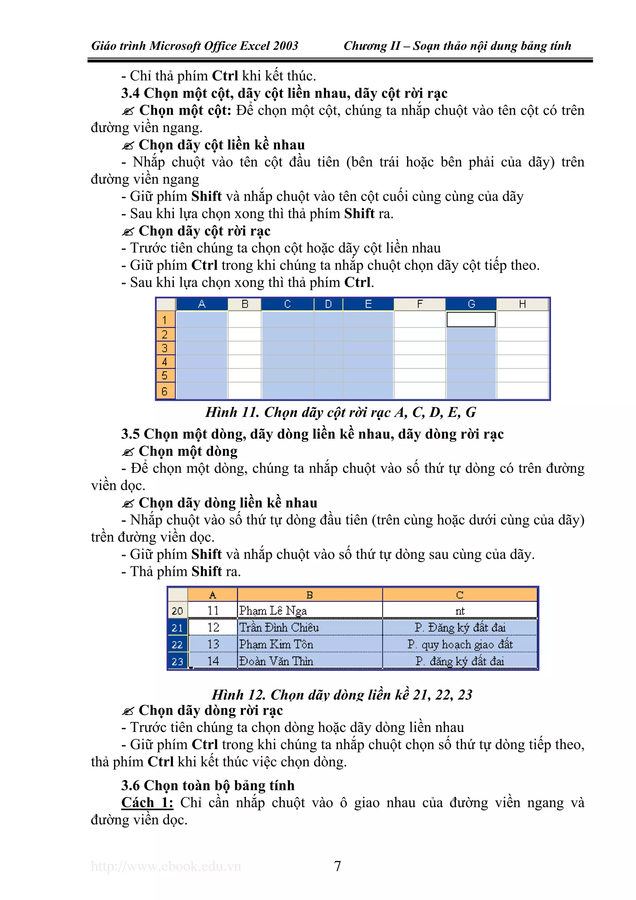 Giáo trình Microsoft Office Excel 2003 Chương II – Soạn thảo nội dung bảng tính
http://www.ebook.edu.vn 7
- Chỉ thả phím Ctrl khi kết thúc.
3.4 Chọn một cột, dãy cột liền nhau, dãy cột rời rạc
Chọn một cột: Để chọn một cột, chúng ta nhắp chuột vào tên cột có trên
đường viền ngang.
Chọn dãy cột liền kề nhau
- Nhắp chuột vào tên cột đầu tiên (bên trái hoặc bên phải của dãy) trên
đường viền ngang
- Giữ phím Shift và nhắp chuột vào tên cột cuối cùng cùng của dãy
- Sau khi lựa chọn xong thì thả phím Shift ra.
Chọn dãy cột rời rạc
- Trước tiên chúng ta chọn cột hoặc dãy cột liền nhau
- Giữ phím Ctrl trong khi chúng ta nhắp chuột chọn dãy cột tiếp theo.
- Sau khi lựa chọn xong thì thả phím Ctrl.
3.5 Chọn một dòng, dãy dòng liền kề nhau, dãy dòng rời rạc
Chọn một dòng
- Để chọn một dòng, chúng ta nhắp chuột vào số thứ tự dòng có trên đường
viền dọc.
Chọn dãy dòng liền kề nhau
- Nhắp chuột vào số thứ tự dòng đầu tiên (trên cùng hoặc dưới cùng của dãy)
trền đường viền dọc.
- Giữ phím Shift và nhắp chuột vào số thứ tự dòng sau cùng của dãy.
- Thả phím Shift ra.
Chọn dãy dòng rời rạc
- Trước tiên chúng ta chọn dòng hoặc dãy dòng liền nhau
- Giữ phím Ctrl trong khi chúng ta nhắp chuột chọn số thứ tự dòng tiếp theo,
thả phím Ctrl khi kết thúc việc chọn dòng.
3.6 Chọn toàn bộ bảng tính
Cách 1: Chỉ cần nhắp chuột vào ô giao nhau của đường viền ngang và
đường viền dọc.
Hình 11. Chọn dãy cột rời rạc A, C, D, E, G
Hình 12. Chọn dãy dòng liền kề 21, 22, 23
 