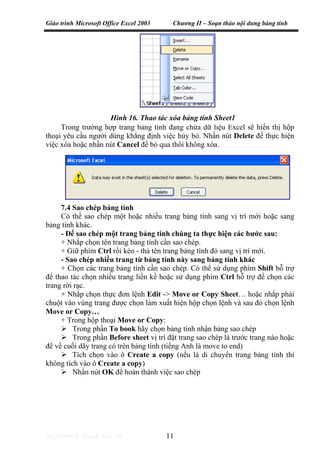 Giáo trình Microsoft Office Excel 2003 Chương II – Soạn thảo nội dung bảng tính
http://www.ebook.edu.vn 11
Trong trường hợp trang bảng tính đang chứa dữ liệu Excel sẽ hiển thị hộp
thoại yêu cầu người dùng khẳng định việc hủy bỏ. Nhấn nút Delete để thực hiện
việc xóa hoặc nhấn nút Cancel để bỏ qua thôi không xóa.
7.4 Sao chép bảng tính
Có thể sao chép một hoặc nhiều trang bảng tính sang vị trí mới hoặc sang
bảng tính khác.
- Để sao chép một trang bảng tính chúng ta thực hiện các bước sau:
+ Nhắp chọn tên trang bảng tính cần sao chép.
+ Giữ phím Ctrl rồi kéo - thả tên trang bảng tính đó sang vị trí mới.
- Sao chép nhiều trang từ bảng tính này sang bảng tính khác
+ Chọn các trang bảng tính cần sao chép. Có thể sử dụng phím Shift hỗ trợ
để thao tác chọn nhiều trang liền kề hoặc sử dụng phím Ctrl hỗ trợ để chọn các
trang rời rạc.
+ Nhắp chọn thực đơn lệnh Edit -> Move or Copy Sheet… hoặc nhắp phải
chuột vào vùng trang được chọn làm xuất hiện hộp chọn lệnh và sau đó chọn lệnh
Move or Copy…
+ Trong hộp thoại Move or Copy:
Trong phần To book hãy chọn bảng tính nhận bảng sao chép
Trong phần Before sheet vị trí đặt trang sao chép là trước trang nào hoặc
để về cuối dãy trang có trên bảng tính (tiếng Anh là move to end)
Tích chọn vào ô Create a copy (nếu là di chuyển trang bảng tính thì
không tích vào ô Create a copy)
Nhấn nút OK để hoàn thành việc sao chép
Hình 16. Thao tác xóa bảng tính Sheet1
 