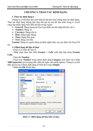 Giáo trình Microsoft Office Excel 2003 Chương III– Thao tác định dạng
http://www.ebook.edu.vn 12
CHƯƠNG 3: THAO TÁC ĐỊNH DẠNG
1. Thao tác định dạng ô
Chúng ta có thể thay đổi cách hiển thị dữ liệu một ô bằng thao tác định dạng.
Thao tác định dạng không làm thay đổi giá trị của dữ liệu chứa trong ô. Excel
cung cấp nhiều dạng biểu diễn dữ liệu trong ô gồm:
General: Dạng chung do Excel qui định sau khi nhập dữ liệu vào ô.
Number: Dạng số.
Currency: Dạng tiền tệ.
Date: Dạng ngày tháng.
Time: Dạng thời gian.
Text: Dạng văn bản.
Custom: Dạng do người dùng tự định nghĩa theo các qui định mà Excel hỗ
trợ.
1.1 Định dạng dữ liệu số thực
- Chọn ô có chứa dữ liệu số
- Nhắp chọn thực đơn lệnh Format -> Cells xuất hiện hôp thoại Format
Cells.
- Chọn thẻ Number
- Chọn mục Number trong nhóm định dạng Category tích chọn vào ô Use
1000 Separator (,) (sử dụng dấu chấm để ngăn cách phần nghìn). Chúng ta có thể
thấy giá trị của ô được định dạng sẽ hiển thị ở mục Sample.
- Nhấn nút OK để kết thúc.
Hình 17. Định dạng dữ liệu kiểu số thực
 