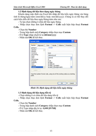 Giáo trình Microsoft Office Excel 2003 Chương III– Thao tác định dạng
http://www.ebook.edu.vn 13
1.2 Định dạng dữ liệu theo dạng ngày tháng
Khuôn dạng mặc định của Excel khi nhập dữ liệu kiểu ngày tháng vào bảng
tính là tháng/ngày/năm (mm/dd/yy hoặc mm/dd/yyyy). Chúng ta có thể thay đổi
cách biểu diễn dữ liệu theo ngày/tháng/năm như sau:
- Ta lựa chọn những ô chứa dữ liệu ngày tháng.
- Nhắp chọn thực đơn lệnh Format -> Cells xuất hiện hôp thoại Format
Cells.
- Chọn thẻ Number
- Trong hộp danh sách Category nhắp chọn mục Custom
- Ở ô Type nhập chuỗi kí tự dd/mm/yyyy
- Nhấn nút OK để kết thúc.
1.3 Định dạng dữ liệu dạng tiền tệ
- Chọn những ô có chứa dữ liệu dạng tiền tệ
- Nhắp chọn thực đơn lệnh Format -> Cells xuất hiện hôp thoại Format
Cells.
- Chọn thẻ Number
- Trong hộp danh sách Category nhắp chọn mục Custom
- Ở ô Type nhập dãy kí tự #,##0 [$VNĐ]
- Nhấn nút OK để kết thúc.
Hình 18. Định dạng dữ liệu kiểu ngày tháng
 