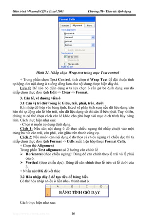 Giáo trình Microsoft Office Excel 2003 Chương III– Thao tác định dạng
http://www.ebook.edu.vn 16
+ Trong phần chọn Text Control, tích chọn ô Wrap Text để đặt thuộc tính
tự động đưa nội dung ô xuống dòng làm cho nội dung được hiện đầy đủ.
Lưu ý: Để xóa bỏ định dạng ô ta lựa chọn ô cần gỡ bỏ định dạng sau đó
nhắp chọn thực đơn lệnh Edit -> Clear -> Format.
3. Căn lề, vẽ đường viền ô
3.1 Căn vị trí chữ trong ô: Giữa, trái, phải, trên, dưới
Khi nhập dữ liệu vào bảng tính, Excel sẽ phân tích xem nếu dữ liệu dạng văn
bản thì tự động căn lề bên trái, nếu dữ liệu dạng số thì căn lề bên phải. Tuy nhiên,
chúng ta có thể chọn cách căn lề khác cho phù hợp với mục đích trình bày bảng
tính. Cách thực hiện như sau:
- Chọn ô muốn áp dụng định dạng.
Cách 1: Nếu căn nội dung ô đó theo chiều ngang thì nhắp chuột vào một
trong ba nút căn trái, căn phải, căn giữa trên thanh công cụ.
Cách 2: Nếu muốn căn nội dụng ô đó theo cả chiêu ngang và chiều dọc thì ta
nhắp chọn thực đơn lệnh Format -> Cells xuất hiện hôp thoại Format Cells.
+ Chọn thẻ Alignment
Trong phần Text alignment có 2 hướng căn chỉnh lề
Horizontal (theo chiều ngang): Dùng để căn chỉnh theo lề trái và lề phải
của ô.
Vertical (theo chiều dọc): Dùng để căn chỉnh theo lề trên và lề dưới của
ô.
+ Nhấn nút OK để kết thúc
3.2 Hòa nhập dãy ô để tạo tiêu đề bảng biểu
Có thể hòa nhập nhiều ô liền nhau thành một ô.
Cách thực hiện như sau:
Hình 21. Nhắp chọn Wrap text trong mục Text control
 