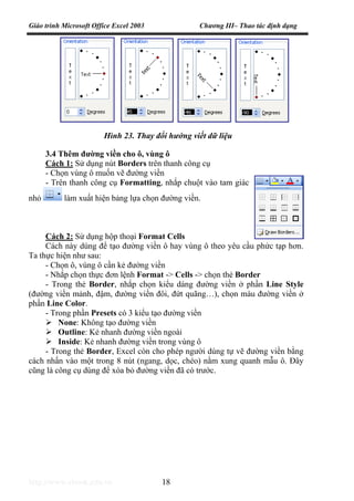 Giáo trình Microsoft Office Excel 2003 Chương III– Thao tác định dạng
http://www.ebook.edu.vn 18
3.4 Thêm đường viền cho ô, vùng ô
Cách 1: Sử dụng nút Borders trên thanh công cụ
- Chọn vùng ô muốn vẽ đường viền
- Trên thanh công cụ Formatting, nhắp chuột vào tam giác
nhỏ làm xuất hiện bảng lựa chọn đường viền.
Cách 2: Sử dụng hộp thoại Format Cells
Cách này dùng để tạo đường viền ô hay vùng ô theo yêu cầu phức tạp hơn.
Ta thực hiện như sau:
- Chọn ô, vùng ô cần kẻ đường viền
- Nhắp chọn thực đơn lệnh Format -> Cells -> chọn thẻ Border
- Trong thẻ Border, nhắp chọn kiểu dáng đường viền ở phần Line Style
(đường viền mảnh, đậm, đường viền đôi, đứt quãng…), chọn màu đường viền ở
phần Line Color.
- Trong phần Presets có 3 kiểu tạo đường viền
None: Không tạo đường viền
Outline: Kẻ nhanh đường viền ngoài
Inside: Kẻ nhanh đường viền trong vùng ô
- Trong thẻ Border, Excel còn cho phép người dùng tự vẽ đường viền bằng
cách nhấn vào một trong 8 nút (ngang, dọc, chéo) nằm xung quanh mẫu ô. Đây
cũng là công cụ dùng để xóa bỏ đường viền đã có trước.
Hình 23. Thay đổi hướng viết dữ liệu
 