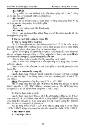 Giáo trình Microsoft Office Excel 2003 Chương IV– Công thức và Hàm
http://www.ebook.edu.vn 22
- Lỗi #DIV/0!
Lỗi xảy ra khi chia một số cho 0 hoặc mẫu số của phép tính là một ô không
có dữ liệu. Sửa lỗi bằng cách nhập công thức khác.
- Lỗi #NAME?
Lỗi xảy ra khi Excel không xác định được các kí tự trong công thức. Ví dụ
sử dụng một tên vùng ô chưa được định nghĩa.
- Lỗi #N/A
Lỗi xảy ra do không có dữ liệu để tính toán
- Lỗi #NUM!
Lỗi xảy ra do sử dụng dữ liệu không đúng kiểu số. Cần định dạng lại dữ liệu
tham gia vào công thức.
2. Địa chỉ tuyệt đối và địa chỉ tương đối
2.1 Địa chỉ tương đối và tuyệt đối
Các ô là thành phần cơ sở của một bảng tính Excel. Ô có thể chứa các kết
quả tính toán theo một công thức nào đó với sự tham gia của nhiều ô khác, chẳng
hạn chứa tổng số của các ô trong cùng cột hay cùng dòng.
Địa chỉ ô được phép có mặt trong công thức và tự động điều chỉnh theo thao
tác sao chép công thức nên chúng ta có khái niệm địa chỉ tham chiếu tuyệt đối, địa
chỉ tham chiếu tương đối, địa chỉ tham chiếu hỗn hợp.
- Địa chỉ tham chiếu tuyệt đối: Chỉ đến một ô hay các ô cụ thể.
- Địa chỉ tham chiếu tương đối: Chỉ đến một ô hay các ô trong sự so sánh với
một vị trí nào đó.
- Địa chỉ tham chiếu hỗn hợp: Có một thành phần là tuyệt đối, phần còn lại là
tương đối.
2.2 Địa chỉ tham chiếu tương đối
Địa chỉ tham chiếu tương đối gọi tắt là địa chỉ tương đối có trong công thức
sẽ thay đổi theo vị trí ô khi chúng ta thực hiện sao chép công thức từ một ô đến
các ô khác.
Ví dụ: Chúng ta nhập công thức trong ô C1 là =(A1+B1)/2
Khi sao chép công thức này đến ô C2 thì nó tự động thay đổi địa chỉ để trở
thành công thức là =(A2+B2)/2. Khi sao chép công thức này đến ô C3 thì nó sẽ tự
động thay đổi địa chỉ để trở thành công thức là =(A3+B3)/2
2.3 Địa chỉ tham chiếu tuyệt đối
Địa chỉ tham chiếu tuyệt đối gọi tắt là địa chỉ tuyệt đối. Dấu (đô la) $ thêm
vào trước chữ cái chỉ cột hoặc trước số thứ tự dòng khi viết địa chỉ tuyệt đối trong
công thức. Lúc này, địa chỉ ô ghi trong công thức sẽ cố định không thay đổi theo
thao tác sao chép công thức từ giữa các ô.
Nếu có công thức F2=$C$4+$D$4/5 thì khi sao chép sang ô F3 nó vẫn là
=$C$4+$D$4/5, khi sao chép sang bất kỳ ô nào công thức vẫn là =$C$4+$D$4/5.
3. Thao tác với hàm
3.1 Giới thiệu về hàm
 